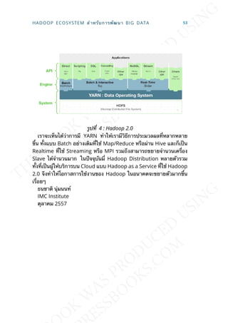 รูปท่ี 4 : Hadoop 2.0
เราจะเห็นได้ว่าการมี YARN ทำาให้เรามีวิธีการประมวลผลท่ีหลากหลาย
ข้ึน ท้ังแบบ Batch อย่างเดิมท่ีใช้ Map/Reduce หรือผ่าน Hive และก็เป็น
Realtime ท่ีใช้ Streaming หรือ MPI รวมถึงสามารถขยายจำานวนเคร่ือง
Slave ได้จำานวนมาก ในปัจจุบันม่ี Hadoop Distribution หลายตัวรวม
ท้ังท่ีเป็นผู้ให้บริการบน Cloud แบบ Hadoop as a Service ท่ีใช้ Hadoop
2.0 จึงทำาให้โอกาสการใช้งานของ Hadoop ในอนาคตจะขยายตัวมากข้ึน
เร่ือยๆ
ธนชาติ นุ่มนนท์
IMC Institute
ตุลาคม 2557
HADOOP ECOSYSTEM สำาหรับการพัฒนา BIG DATA 53
 