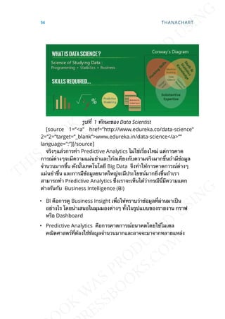 รูปท่ี 1 ทักษะของ Data Scientist
[source 1=”<a” href=”http://www.edureka.co/data-science”
2=”2=”target=”_blank”>www.edureka.in/data-science</a>””
language=”:”][/source]
จริงๆแล้วการทำา Predictive Analytics ไม่ใช่เร่ืองใหม่ แต่การคาด
การณ์ต่างๆจะมีความแม่นยำาและใก้ลเคียงกับความจริงมากข้ึนถ้ามีข้อมูล
จำานวนมากข้ึน ดังน้ันเทคโนโลยี Big Data จึงทำาให้การคาดการณ์ต่างๆ
แม่นยำาข้ึน และการมีข้อมูลขนาดใหญ่จะมีประโยชน์มากย่ิงข้ึนถ้าเรา
สามารถทำา Predictive Analytics ซ่ึงเราจะเห็นได้ว่ากรณีน้ีมีความแตก
ต่างกันกับ Business Intelligence (BI)
• BI คือการดู Business Insight เพ่ือให้ทราบว่าข้อมูลท่ีผ่านมาเป็น
อย่างไร โดยนำาเสนอในมุมมองต่างๆ ท้ังในรูปแบบของรายงาน กราฟ
หรือ Dashboard
• Predictive Analytics คือการคาดการณ์อนาคตโดยใช้โมเดล
คณิตศาสตร์ท่ีต้องใช้ข้อมูลจำานวนมากและอาจจะมาจากหลายแหล่ง
56 THANACHART
 