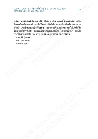 คณิตศาสตร์อย่างดี โลกของ Big Data กำาลังมา ตรงน้ีน่าจะเป็นโอกาสอัน
ดีของนักคณิตศาสตร์ และจำาเป็นอย่างย่ิงท่ีบ้านเราจะต้องเร่งพัฒนาคนทาง
ด้านน้ี แต่อย่ามองว่าเป็นเร่ืองง่าย เพราะการเรียนคณิตศาสตร์ไม่ได้ทำากัน
ได้เพียงสัปดาห์เดียว การจะเรียนปริญญาเอกก็ต้องใช้เวลาเป็นปีๆ ดังน้ัน
การท่ีจะสร้าง Data Scentist ทีดีก็ต้องบ่มเพราะเป็นปีๆเช่นกัน
ธนชาติ นุ่มนนท์
IMC Institute
ตุลาคม 2557
DATA SCIENTIST กับเทคโนโลยี BIG DATA: HADOOP,
MAPREDUCE, R และ MAHOUT
59
 