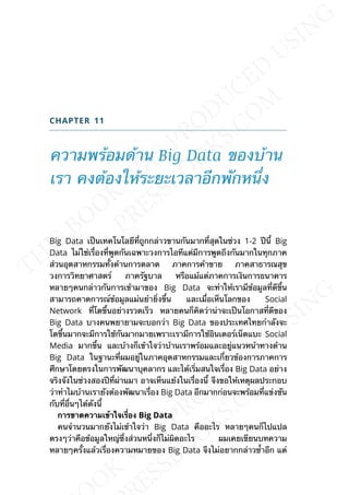 CHAPTER 11
ความพร้อมด้าน Big Data ของบ้าน
เรา คงต้องให้ระยะเวลาอีกพักหน่ึง
Big Data เป็นเทคโนโลยีท่ีถูกกล่าวขานกันมากท่ีสุดในช่วง 1-2 ปีน้ี Big
Data ไม่ใช่เร่ืองท่ีพูดกันเฉพาะวงการไอทีแต่มีการพูดถึงกันมากในทุกภาค
ส่วนอุตสาหกรรมท้ังด้านการตลาด ภาคการค้าขาย ภาคสาธารณสุข
วงการวิทยาศาสตร์ ภาครัฐบาล หรือแม้แต่ภาคการเงินการธนาคาร
หลายๆคนกล่าวกันการเข้ามาของ Big Data จะทำาให้เรามีข้อมูลท่ีดีข้ึน
สามารถคาดการณ์ข้อมูลแม่นยำาย่ิงข้ึน และเม่ือเห็นโลกของ Social
Network ท่ีโตข้ึนอย่างรวดเร็ว หลายคนก็คิดว่าน่าจะเป็นโอกาสท่ีดีของ
Big Data บางคนพยายามจะบอกว่า Big Data ของประเทศไทยกำาลังจะ
โตข้ึนมากจะมีการใช้กันมากมายเพราะเรามีการใช้อินเตอร์เน็ตแบะ Social
Media มากข้ึน และบ้างก็เข้าใจว่าบ้านเราพร้อมและอยู่แนวหน้าทางด้าน
Big Data ในฐานะท่ีผมอยู่ในภาคอุตสาหกรรมและเก่ียวข้องการภาคการ
ศึกษาโดยตรงในการพัฒนาบุคลากร และได้เร่ิมสนใจเร่ือง Big Data อย่าง
จริงจังในช่วงสองปีท่ีผ่านมา อาจเห็นแย้งในเร่ืองน้ี จึงขอให้เหตุผลประกอบ
ว่าทำาไมบ้านเรายังต้องพัฒนาเร่ือง Big Data อีกมากก่อนจะพร้อมท่ีแข่งขัน
กับท่ีอ่ืนๆได้ดังน้ี
กำรขำดควำมเข้ำใจเร่ือง Big Data
คนจำานวนมากยังไม่เข้าใจว่า Big Data คืออะไร หลายๆคนก็ไปแปล
ตรงๆว่าคือข้อมูลใหญ่ซ่ึงส่วนหน่ึงก็ไม่ผิดอะไร ผมเคยเขียนบทความ
หลายๆคร้ังแล้วเร่ืองความหมายของ Big Data จึงไม่อยากกล่าวซ้ำาอีก แต่
 