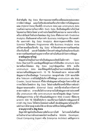 ส่ิงสำาคัญคือ Big Data คือการมองอนาคตท่ีจะเปล่ียนแปลงรูปแบบของ
การจัดการข้อมูล แผนกไอทีจะต้องพร้อมท่ีจะบริหารจัดการกับข้อมูลแบบ
ผสม (Hybrid Data) ท่ีจะมีท้ัง structure data และ unstructure data
รวมถึงความสามารถในการท่ีนำา Dark Data ซ่ึงเป็นข้อมูลท่ีเราเก็บไว้แต่
ไม่เคยนำามาใช้ประโยชน์ มาสร้างประโยชน์ให้กับหน่วยงาน นอกจากน้ีบาง
คร้ังเรายังไม่เข้าใจถึงประโยชน์ของ Big Data ท่ีได้จากการทำา Predictive
Analytics ซ่ึงมันแตกต่างกับการทำา Business Intelligence ท่ีเราเคยทำา
กัน และการทำา Big Data Analytics ต้องการบุคลากรท่ีเป็น Data
Scientist ไม่ใช่เฉพาะ Programmer หรือ Business Analytist ความ
เข้าใจคาดเคล่ือนเก่ียวกับ Big Data ทำาให้องค์กรขาดการเตรียมพร้อม
เก่ียวกับเร่ืองน้ี และเข้าใจผิดคิดว่าโครงสร้างข้อมูลในปัจจุบันรองรับแล้ว
ขาดการเตรียมพร้อมด้านบุคลากรท้ังทางด้านไอทีและนักวิเคราะห์ข้อมูล
ขำดข้อมูลขนำดใหญ่
ข้อมูลส่วนใหญ่ในบ้านเรายังเป็นข้อมูลแบบปิดยังไม่มีการทำา Open
Data กันมากเท่าไร และข้อมูลท่ีมีอยู่ส่วนมากก็เป็นเพียง structure data
ขนาดท่ีแนวโน้มของ Big Data ระบุว่าข้อมูลเกือบ 80% จะเป็น
unstructure data ขณะท่ีข้อมูลท่ีเก็บอยู่ในบ้านเราจะมีเพียงเล็กน้อย
หน่วยงานท่ีจะมีข้อมูลมากกว่า 10 TB ก็หาค่อนข้างยาก หน่วยงานท่ีมี
ข้อมูลมากๆก็จะเป็นข้อมูล Transaction ของลูกค้าเช่น CDR ของบริษัท
ด้าน Telecom เรายังไม่มีผู้ให้บริการท่ีให้ข้อมูล unstructure เช่น Web
Crawler, Social Network ท่ีให้เราดึงข้อมูลขนาดใหญ่มาวิเคราะห์ได้ แต่
การจะใช้ประโยชน์จาก Big Data ได้อย่างเต็มท่ีส่วนหน่ึงก็คือการต้องนำา
ข้อมูลภายนอกองค์กร (External Data) เหล่าน้ีมาช่วยในการวิเคราะห์
คาดการณ์ต่างๆ เราจะเห็นได้ว่าเราสามารถไปดึงข้อมูลจากต่างประเทศท่ี
เป็น unstructure หรือ semi-structure ขนาดใหญ่เช่น ข้อมูล Twitter
หรือข้อมูลจากYelp มาได้ หรือแม้แต่ข้อมูลจาก Web Crawler ท่ีมีขนาด
มากกว่า 500 TB ก็ยังมีให้บริการ ขณะท่ีบ้านเราไม่มีบริการข้อมูลเหล่าน้ี
การทำา Big Data ให้ได้ประโยชน์อย่างเต็มท่ี ต้องมีข้อมูลขนาดใหญ่ๆท่ีว่า
แต่บ้านเรายังขาดอยู่ คงต้องใช้เวลาอีกหลายปีจึงจะได้ข้อมูลท่ีดีข้ึน
ขำดบุคลำกรด้ำน Big Data
ปัญหาน้ีถ้าพูดไปเป็นเป็นคลาสสิคในวงการไอที ไม่ว่าเทคโนโลยีใหม่
อะไรเข้ามาบ้านเรามักจะขาดคนไม่ว่าจะเป็นด้าน Mobile Developer,
Cloud Computing Expert หรือ Enterprise Architect แต่ปัญหาการ
62 THANACHART
 