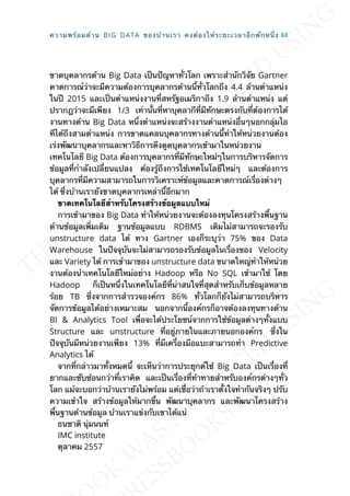 ขาดบุคลากรด้าน Big Data เป็นปัญหาท่ัวโลก เพราะสำานักวิจัย Gartner
คาดการณ์ว่าจะมีความต้องการบุคลากรด้านน้ีท่ัวโลกถึง 4.4 ล้านตำาแหน่ง
ในปี 2015 และเป็นตำาแหน่งงานท่ึสหรัฐอเมริกาถึง 1.9 ล้านตำาแหน่ง แต่
ปรากฎว่าจะมีเพียง 1/3 เท่าน้ันท่ีหาบุคลากีท่ีมีทักษะตรงกับท่ีต้องการได้
งานทางด้าน Big Data หน่ึงตำาแหน่งจะสร้างงานตำาแหน่งอ่ืนๆนอกกลุ่มไอ
ทีได้ถึงสามตำาแหน่ง การขาดแคลนบุคลากรทางด้านน้ีทำาให้หน่วยงานต้อง
เร่งพัฒนาบุคลากรและหาวิธีการดึงดูดบุคลากรเข้ามาในหน่วยงาน
เทคโนโลยี Big Data ต้องการบุคลากรท่ีมีทักษะใหม่ๆในการบริหารจัดการ
ข้อมูลท่ีกำาลังเปล่ียนแปลง ต้องรู้ถึงการใช้เทคโนโลยีใหม่ๆ และต้องการ
บุคลากรท่ีมีความสามารถในการวิเคราะห์ข้อมูลและคาดการณ์เร่ืองต่างๆ
ได้ ซ่ึงบ้านเรายังขาดบุคลากรเหล่าน้ีอีกมาก
ขำดเทคโนโลยีสำำหรับโครงสร้ำงข้อมูลแบบใหม่
การเข้ามาของ Big Data ทำาให้หน่วยงานจะต้องลงทุนโครงสร้างพ้ืนฐาน
ด้านข้อมูลเพ่ิมเติม ฐานข้อมูลแบบ RDBMS เดิมไม่สามารถจะรองรับ
unstructure data ได้ ทาง Gartner เองก็ระบุว่า 75% ของ Data
Warehouse ในปัจจุบันจะไม่สามารถรองรับข้อมูลในเร่ืองของ Velocity
และ Variety ได้ การเข้ามาของ unstructure data ขนาดใหญ่ทำาให้หน่วย
งานต้องนำาเทคโนโลยีใหม่อย่าง Hadoop หรือ No SQL เข้ามาใช้ โดย
Hadoop ก็เป็นหน่ึงในเทคโนโลยีท่ีน่าสนใจท่ีสุดสำาหรับเก็บข้อมูลหลาย
ร้อย TB ซ่ึงจากการสำารวจองค์กร 86% ท่ัวโลกก็ยังไม่สามารถบริหาร
จัดการข้อมูลได้อย่างเหมาะสม นอกจากน้ีองค์กรก็อาจต้องลงทุนทางด้าน
BI & Analytics Tool เพ่ือจะได้ประโยชน์จากการใช้ข้อมูลต่างๆท้ังแบบ
Structure และ unstructure ท่ีอยู่ภายในและภายนอกองค์กร ซ่ึงใน
ปัจจุบันมีหน่วยงานเพียง 13% ท่ีมีเคร่ืองมือแบะสามารถทำา Predictive
Analytics ได้
จากท่ีกล่าวมาท้ังหมดน้ี จะเห็นว่าการประยุกต์ใช้ Big Data เป็นเร่ืองท่ี
ยากและซับซ้อนกว่าท่ีเราคิด และเป็นเร่ืองท่ีท้าทายสำาหรับองค์กรต่างๆท่ัว
โลก แม้จะบอกว่าบ้านเรายังไม่พร้อม แต่เช่ือว่าถ้าเราต้ังใจทำากันจริงๆ ปรับ
ความเข้าใจ สร้างข้อมูลให้มากข้ึน พัฒนาบุคลากร และพัฒนาโครงสร้าง
พ้ืนฐานด้านข้อมูล บ้านเราแข่งกับเขาได้แน่
ธนชาติ นุ่มนนท์
IMC institute
ตุลาคม 2557
ความพร้อมด้าน BIG DATA ของบ้านเรา คงต้องให้ระยะเวลาอีกพักหน่ึง 63
 