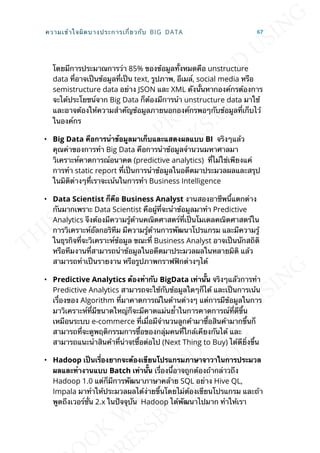 โดยมีการประมาณการว่า 85% ของข้อมูลท้ังหมดคือ unstructure
data ท่ีอาจเป็นข้อมูลท่ีเป็น text, รูปภาพ, อีเมล์, social media หรือ
semistructure data อย่าง JSON และ XML ดังน้ันหากองค์กรต้องการ
จะได้ประโยชน์จาก Big Data ก็ต้องมีการนำา unstructure data มาใช้
และอาจต้องให้ความสำาคัญข้อมูลภายนอกองค์กรพอๆกับข้อมูลท่ีเก็บไว้
ในองค์กร
• Big Data คือกำรนำำข้อมูลมำเก็บและแสดงผลแบบ BI จริงๆแล้ว
คุณค่าของการทำา Big Data คือการนำาข้อมูลจำานวนมหาศาลมา
วิเคราะห์คาดการณ์อนาคต (predictive analytics) ท่ีไม่ใช่เพียงแค่
การทำา static report ท่ีเป็นการนำาข้อมูลในอดีตมาประมวลผลและสรุป
ในมิติต่างๆท่ีเราจะเน้นในการทำา Business Intelligence
• Data Scientist ก็คือ Business Analyst งานสองอาชีพน้ีแตกต่าง
กันมากเพราะ Data Scientist คือผู้ท่ีจะนำาข้อมูลมาทำา Predictive
Analytics จึงต้องมีความรู้ด้านคณิตศาสตร์ท่ีเป็นโมเดลคณิตศาสตร์ใน
การวิเคราะห์อัลกอริทึม มีความรู้ด้านการพัฒนาโปรแกรม และมีความรู้
ในธุรกิจท่ีจะวิเคราะห์ข้อมูล ขณะท่ี Business Analyst อาจเป็นนักสถิติ
หรือทีมงานท่ีสามารถนำาข้อมูลในอดีตมาประมวลผลในหลายมิติ แล้ว
สามารถทำาเป็นรายงาน หรือรูปภาพกราฟฟิกต่างๆได้
• Predictive Analytics ต้องทำำกับ BigData เท่ำน้ัน จริงๆแลัวการทำา
Predictive Analytics สามารถจะใช้กับข้อมูลใดๆก็ได้ และเป็นการเน้น
เร่ืองของ Algorithm ท่ีมาคาดการณ์ในด้านต่างๆ แต่การมีข้อมูลในการ
มาวิเคราะห์ท่ีมีขนาดใหญ่ก็จะมีคาดแม่นย้ำาในการคาดการณ์ท่ีดีข้ึน
เหมือนระบบ e-commerce ท่ีเม่ือมีจำานวนลูกค้ามาซ้ือสินค้ามากข้ึนก็
สามารถท่ีจะดูพฤติกรรมการซ้ือของกลุ่มคนท่ีใกล้เคียงกันได้ และ
สามารถแนะนำาสินค้าท่ีน่าจtซ้ือต่อไป (Next Thing to Buy) ได้ดีย่ิงข้ึน
• Hadoop เป็นเร่ืองยำกจะต้องเขียนโปรแกรมภำษำจำวำในกำรประมวล
ผลและทำำงำนแบบ Batch เท่ำน้ัน เร่ืองน้ีอาจถูกต้องถ้ากล่าวถึง
Hadoop 1.0 แต่ก็มีการพัฒนาภาษาคล้าย SQL อย่าง Hive QL,
Impala มาทำาให้ประมวลผลได้ง่ายข้ึนโดยไม่ต้องเขียนโปรแกรม และถ้า
พูดถึงเวอร์ช่ัน 2.x ในปัจจุบัน Hadoop ได้พัฒนาไปมาก ทำาให้เรา
ความเข้าใจผิดบางประการเก่ียวกับ BIG DATA 67
 
