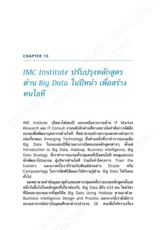 CHAPTER 13
IMC Institute ปรับปรุงหลักสูตร
ด้าน Big Data ในปีหน้า เพ่ือสร้าง
คนไอที
IMC Institute เปืดมาได้สองปี นอกเหนือจากงานด่้าน IT Market
Research และ IT Consult งานหลักอีกด้านท่ีทางสถาบันทำาคือการจัดฝึก
อบรมเพ่ือพัฒนาบุคลากรด้านไอที ท่ีพยายามสร้างความแตกต่างด้วยการ
เน้นเร่ืองของ Emerging Technology ซ่ึงด้านหน่ึงท่ีเราทำาการอบรมคือ
Big Data ในรอบสองปีท่ีผ่านมาเราเปิดอบรมหลักสูตรต่างๆ ต้ังแต่
Introduction to Big Data, Hadoop, Business Intelligence, Big
Data Strategy ท่ีเราทำาการอบรมท้ังกลุ่มคนท่ีเป็นคนไอที คนดูแลระบบ
นักพัฒนาโปรแกรม ผู้บริหารด้านไอที ร่วมถึงทำาโครงการ Train the
trainers และบางคร้ังเราก็ร่วมกับพันธมิตรอย่าง Oracle หรือ
Computerlogy ในการจัดฟรีสัมมนาให้ความรู้ด้าน Big Data ให้กับคน
ท่ัวไป
ผมพยายามทำาข้อมูลมาดูตัวเลขเฉพาะกลุ่มคนท่ีเราอบรมหลักสูตรต้ังแต่
หน่ึงวันข้ึนไปในหลักสูตรท่ีเก่ียวข้องกับ Big Data มีถึง 633 คน โดยวิชา
ท่ีมีคนมาอบรมมากท่ีสุดก็คือ Big Data Using Hadoop ตามมาด้วย
Business Intelligence Design and Process นอกจากน้ีเรายังมีการ
อบรมอาจารย์สถาบันอุดมศึกษาต่างๆจำานวน 28 คนเพ่ือให้ทราบเร่ือง
 