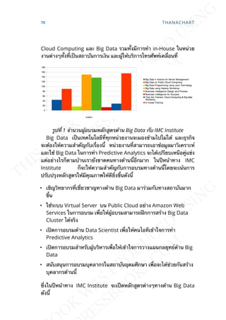 Cloud Computing และ Big Data รวมท้ังมีการทำา in-House ในหน่วย
งานต่างๆท้ังท่ีเป็นสถาบันการเงิน และผู้ให้บริการโทรศัพท์เคล่ือนท่ี
รูปท่ี 1 จำานวนผู้อบรมหลักสูตรด้าน Big Data กับ IMC Institute
Big Data เป็นเทคโนโลยีท่ีทุกหน่วยงานจะมองข้ามไปไม่ได้ และธุรกิจ
จะต้องให้ความสำาคัญกับเร่ืองน้ี หน่วยงานท่ีสามารถเอาข้อมูลมาวิเคราะห์
และใช้ Big Data ในการทำา Predictive Analytics จะได้เปรียบเหนือคู่แข่ง
แต่อย่างไรก็ตามบ้านเรายังขาดคนทางด้านน้ีอีกมาก ในปีหน้าทาง IMC
Institute ก็จะให้ความสำาคัญกับการอบรมทางด้านน้ีโดยจะเน้นการ
ปรับปรุงหลักสูตรให้มีคุณภาพให้ดีย่ิงข้ึนดังน้ี
• เชิญวิทยากรท่ีเช่ียวชาญทางด้าน Big Data มาร่วมกับทางสถาบันมาก
ข้ึน
• ใช้ระบบ Virtual Server บน Public Cloud อย่าง Amazon Web
Services ในการอบรม เพ่ือให้ผู้อบรมสามารถฝึกการสร้าง Big Data
Cluster ได้จริง
• เปิดการอบรมด้าน Data Scientist เพ่ือให้คนไอทีเข้าใจการทำา
Predictive Analytics
• เปิดการอบรมสำาหรับผู้บริหารเพ่ือให้เข้าใจการวางแผนกลยุทธ์ด้าน Big
Data
• สนับสนุนการอบรมบุคลากรในสถาบันอุดมศึกษา เพ่ือจะได้ช่วยกันสร้าง
บุคลากรด้านน้ี
ซ่ึงในปีหน้าทาง IMC Institute จะเปืดหลักสูตรต่างๆทางด้าน Big Data
ดังน้ี
70 THANACHART
 