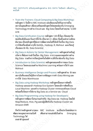 • Train the Trainers: Cloud Computing & Big Data Workshop:
หลักสูตร 5 วันน้ีทาง IMC Institute เน้นจัดอบรมให้กับอาจารย์ใน
สถาบันอุดมศึกษา เพ่ือจะเตรียมหลักสูตรให้สอดคล้องกับ Emerging
Technology ทางด้าน Cloud และ Big Data โดยเก็บค่าอบรม 5,500
บาท
• Big Data Certication Course: หลักสูตร 120 ช่ัวโมง เรีิยนทุกวัน
พฤหัสบดีเย็นและวันเสาร์ท้ังวัน เป็นเวลา 4 เดือน เร่ิมต้ังแต่กลางเดือน
มีนาคม เป็นหลักสูตรท่ีต้องการพัฒนาคนไอทีีให้เข้าใจเร่ือง Big Data
การใช้เคร่ืองมือต่างๆท้ัง NoSQL, Hadoop, R, Mahout และเรียนรู้
เร่ืองของ BI กับ Data Scientist
• Big Data in Actions for Senior Management: หลักสูตรสำาหรับผู้
บริหาร ท่ีต้องการเข้าใจเร่ือง Big Data การวางแผนกลยุทธ์ทางด้าน
Big Data รวมถึงการเรียนรู้เทคโนโลยีต่างๆท่ีเก่ียวข้องกับ Big Data
• Introduction to Data Scientist: หลักสูตรสอนหลักการของ Data
Science โดยจะอบรมด้าน Machine Learning พร้อมการใช้ R และ
Mahout
• Business Intelligence Design and Process: หลักสูตรด้าน BI ของ
สถาบันท่ีจะสอนให้รู้จักการวิเคราะห์ข้อมูล การทำา Data Mining และ
การใช้ Data Warehouse
• Big Data using Hadoop Workshop: หลักสูตรน้ีสอนการติดต้ัง
Hadoop และแนะนำา Hadoop Eco-System โดยจะมีการติดต้ังบน
Local Machine และสร้าง Hadoop Cluster จากระบบจริงบน Cloud
พร้อมท้ังเรียนการใช้งาน Big Data as a Service บน Cloud
• Big Data Programming using Hadoop for Developers:
หลักสูตรการพัฒนาโปรแกรมสำาหรับ Big Data บน Hadoop โดยใช้
Map/Reduce, Hive, Pig และปฎิบัติจริงกับ Hadoop Cluster บน
Amazon EMR
ก็หวังว่าหลักสูตรต่างๆของ IMC Institute จะเป็นประโยชน์ต่อการ
พัฒนาคนอุตสาหกรรมไอที เพ่ือสามารถแข่งขันในด้าน Emerging
Technology ได้
ธนชาติ นุ่มนนท์
IMC INSTITUTE ปรับปรุงหลักสูตรด้าน BIG DATA ในปีหน้า เพ่ือสร้าง
คนไอที
71
 