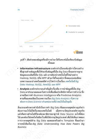 รูปท่ี 1 สัดส่วนของข้อมูลท่ีจะมีการนำามาใช้วิเคระห์เม่ือเทียบกับข้อมูล
ท้ังหมด
• Information Infrastructure องค์กรจำาเป็นจะต้องมีการโครงสร้าง
พ้ืนฐานด้านข้อมูลเพ่ือให้รองรับข้อมูลท่ีเป็น Big Data ซ่ึงนอกจากฐาน
ข้อมูลแบบเดิมท่ีเป็น SQL แล้ว อาจต้องนำาเทคโนโลยีใหม่ๆอย่าง
Hadoop, NoSQL หรือ MPP เข้ามาใช้ในองค์กร ซ่ึงผมเองเคยเขียน
บทความแนะนำาเทคโนฌลยีต่างๆไว้คร่าวๆในเร่ือง เทคโนโลยี Big
Data: Hadoop, NoSQL, NewSQL และ MPP
• Analysis องค์กรประกอบสำาคัญอีกเร่ืองคือ การนำาข้อมูลท่ีเป็น Big
Data มาประมวลผลและวิเคราะห์เพ่ือเพ่ิมประสิทธิภาพในการทำางาน ซ่ึง
อาจเป็นการทำา Business Intelligence หรือ Predictive Analytics
ตามท่ีผมเคยเขียนในบทความเร่ือง Big Data Analytics กับความ
ต้องการ Data Scientist ตำาแหน่งงานท่ีน่าสนใจในปัจจุบัน
ส่ิงแรกองค์กรควรคำานึงถึงในการทำา Big Data คือมองกลยุทธ์ทางธุรกิจว่า
ต้องการอะไรไม่ใช่เร่ืองของเทคโนโลยี เม่ือทราบวัตถุประสงค์ทางธุรกิจ
แล้วทีมทางด้านไอทีก็คงต้องมาพิจารณาดูว่ามี Data Source อะไรท่ีต้อง
ใช้ และต้องใช้เทคโนโลยีอะไรเพ่ือให้บรรลุวัตถุประสงค์ เพ่ือให้เห็นภาพของ
การวางกลยุทธ์ด้าน Big Data ผมขอยกตัวอย่าง Template ท่ีผมนำามา
จากหนังสือเร่ือง Big Data: Understanding How Data Powers Big
Business
74 THANACHART
 