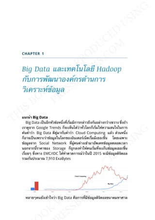CHAPTER 1
Big Data และเทคโนโลยี Hadoop
กับการพัฒนาองค์กรด้านการ
วิเคราะห์ข้อมูล
แนะนำำ Big Data
Big Data เป็นอีกหัวข้อหน่ึงท่ีเร่ิมมีการกล่าวถึงกันอย่างกว้างขวาง ซ่ึงถ้า
เราดูจาก Google Trends ก็จะเห็นได้ว่าท่ัวโลกก็เร่ิมให้ความสนใจในการ
ค้นคำาว่า Big Data ตีคู่มากับคำาว่า Cloud Computing แล้ว ส่วนหน่ึง
ก็อาจเป็นเพราะว่าข้อมูลในโลกของอินเตอร์เน็ตเร่ืมมีเยอะข้ึน โดยเฉพาะ
ข้อมูลจาก Social Network ท่ีผู้คนต่างเข้ามาอัพเดทข้อมูลตลอดเวลา
นอกจากน้ีราคาของ Storage ก็ถูกลงทำาให้คนเร่ิมท่ีจะเก็บข้อมูลเยอะข้ึน
เร่ือยๆ ซ่ึงทาง EMC/IDC ได้ทำาตาดการณ์ว่าในปี 2015 จะมีข้อมูลดิจิตอล
รวมกันประมาณ 7,910 ExaBytes
หลายๆคนยังเข้าใจว่า Big Data คือการท่ีมีข้อมูลดิจิตอลขนาดมหาศาล
 
