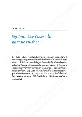 CHAPTER 16
Big Data Use Cases: ใน
อุตสาหกรรมต่างๆ
Big Data เป็นเร่ืองท่ีกำาลังอยู่ในความสนใจอย่างมาก เม่ือพูดถึงเร่ืองน้ี
ความสำาคัญไม่ได้อยู่เพียงแค่จะใช้เทคโนโลยีใหม่อย่างไร หรือจะเก็บข้อมูล
อย่างไร แต่เป็นเร่ืองของการนำาข้อมูลมาวิเคราะห์ทำาให้ เกิดประโยชน์ทาง
ธุรกิจอย่างไี โดยเฉพาะเร่ืองของการทำา Analytics เพราะการมีข้อมูลขนาด
ใหญ่ย่อมทำาให้การคาดการณ์ต่างๆมีความแม่นยำาข้ึน ซ่ึงเม่ือมีการพูดถึง
การประยุกต์ใช้งาน Big Data บางท่านก็อาจนึกในด้านการหาข้อมูลของ
ลูกค้าหรือสินค้า เราลองมาดูว่า Big Data สามารถนำามาทำาอะไรได้บ้างดัง
ตัวอย่างในรูปข้างล่างของ IBM ท่ีพูดถึงประโยชน์สำาหรับกลุ่มคนหรือส่วน
งานต่างๆดังน้ี
 