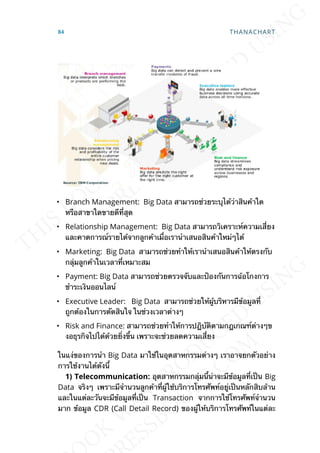 • Branch Management: Big Data สามารถช่วยระบุได้ว่าสินค้าใด
หรือสาขาใดขายดีท่ีสุด
• Relationship Management: Big Data สามารถวิเคราะห์ความเส่ียง
และคาดการณ์รายได้จากลูกค้าเม่ือเรานำาเสนอสินค้าใหม่ๆได้
• Marketing: Big Data สามารถช่วยทำาให้เรานำาเสนอสินค้าให้ตรงกับ
กลุ่มลูกค้าในเวลาท่ีเหมาะสม
• Payment: Big Data สามารถช่วยตรวจจับและป้องกันการฉ้อโกงการ
ชำาระเงินออนไลน์
• Executive Leader: Big Data สามารถช่วยให้ผู้บริหารมีข้อมูลท่ี
ถูกต้องในการตัดสินใจ ในช่วงเวลาต่างๆ
• Risk and Finance: สามารถช่วยทำาให้การปฎิบัติตามกฎเกณฑ์ต่างๆข
งอธุรกิจไปได้ด้วยย่ิงข้ึน เพราะจะช่วยลดความเส่ียง
ในแง่ของการนำา Big Data มาใช้ในอุตสาหกรรมต่างๆ เราอาจยกตัวอย่าง
การใช้งานได้ดังน้ี
1) Telecommunication: อุตสาหกรรมกลุ่มน้ีน่าจะมีข้อมูลท่ีเป็น Big
Data จริงๆ เพราะมีจำานวนลูกค้าท่ีผู้ใช้บริการโทรศัพท์อยู่เป็นหลักสิบล้าน
และในแต่ละวันจะมีข้อมูลท่ีเป็น Transaction จากการใช้โทรศัพท์จำานวน
มาก ข้อมูล CDR (Call Detail Record) ของผู้ให้บริการโทรศัพท์ในแต่ละ
84 THANACHART
 