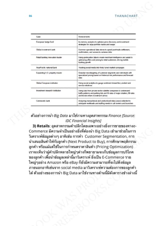 ตัวอย่างการนำา Big Data มาใช้งานทางอุตสาหกรรม Finance [Source:
IDC Financial Insights]
3) Retails: อุตสาหกรรมค้าปลีกโดยเฉพาะอย่างย่ิงการขายของทางe-
Commerce มีความจำาเป็นอย่างย่ิงท่ีต้องนำา Big Data เข้ามาช่วยในการ
วิเคราะห์ข้อมูลต่างๆ อาทิเช่น การทำา Customer Segmentation, การ
นำาเสนอสินค้าให้กับลูกค้า (Next Product to Buy), การศึกษาพฤติกรรม
ลูกค้า หรือแม้แต่ใช้ในการกำาหนดราคาสินค้า (Pricing Optimization)
เราจะเห็นว่าผู้ค้าปลีกหลายใหญ่ๆต่างก็พยายามจะเก็บข้อมูลการบริโภค
ของลูกค้า เพ่ือนำาข้อมูลเหล่าน้ีมาวิเคราะห์ ย่ิงเป็น E-Commerce ราย
ใหญ่ๆอย่าง Amazon หรือ eBay ก็ยังมีความสามารถท่ีจะไปดึงข้อมูล
ภายนอกอาทิเช่นจาก social media มาวิเคราะห์ความต้องการของลูกค้า
ได้ ตัวอย่างของการนำา Big Data มาใช้งานทางด้านน้ีมีดังตารางข้างล่างน้ี
86 THANACHART
 