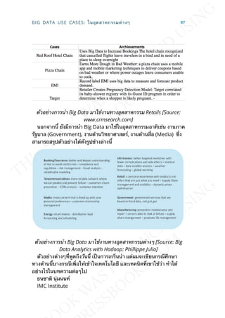 ตัวอย่างการนำา Big Data มาใช้งานทางอุตสาหกรรม Retails [Source:
www.crmsearch.com]
นอกจากน้ี ยังมีการนำา Big Data มาใช้ในอุตสาหกรรมอาทิเช่น งานภาค
รัฐบาล (Government), งานด้านวิทยาศาสตร์, งานด้านส่ือ (Media) ซ่ึง
สามารถสรุปตัวอย่างได้ดังรูปข้างล่างน้ี
ตัวอย่างการนำา Big Data มาใช้งานทางอุตสาหกรรมต่างๆ [Source: Big
Data Analytics with Hadoop: Phillippe Julio]
ตัวอย่างต่างๆท่ีพูดถึงวันน้ี เป็นการเกร่ินนำา แต่ผมจะเขียนกรณีศึกษา
ทางด้านน้ีบางกรณีเพ่ิอให้เข้าใจเทคโนโลยี และเทคนิคท่ีเขาใช้ว่า ทำาได้
อย่างไรในบทความต่อๆไป
ธนชาติ นุ่มนนท์
IMC Institute
BIG DATA USE CASES: ในอุตสาหกรรมต่างๆ 87
 