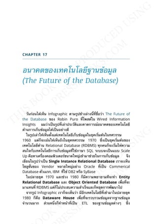 CHAPTER 17
อนาคตของเทคโนโลยีฐานข้อมูล
(The Future of the Database)
วันก่อนได้เห็น Infographic ตามรูปข้างล่างน้ีท่ีช่ือว่า The Future of
the Database ของ Robin Puro ท่ีโพสต์ใน Wired Information
Insights ผมว่าเป็นรูปท่ีเล่าประวัติและคาดการณ์อนาคตของเทคโนโลยี
ด้านการเก็บข้อมูลได้เป็นอย่างดี
ในรูปเล่าให้เห็นต้ังแต่เทคโนโลยีเก็บข้อมูลในยุคเร่ิมต้นในทศวรรษ
1960 แต่ก็จะเน้นให้เห็นถึงในยุคทศวรรษ 1970 ซ่ึงเป็นยุคเร่ิมต้นของ
เทคโนโลยีด้าน Relational Database (RDBMS) ทุกคนก็จะเร่ิมให้ความ
สนใจกับเทคโนโลยีการเก็บข้อมูลท่ีใช้ภาษา SQL ระบบจะเป็นแบบ Scale
Up คือหาเคร่ืองคอมพิวเตอร์ขนาดใหญ่เข้ามาช่วยในการเก็บข้อมูล จึง
เขียนในรูปว่าเป็น Single Instance Relational Database เราจะเห็น
โซลูช่ันของ Vendor หลายใหญ่อย่าง Oracle ท่ีเป็น Commerical
Database ตัวเแรก, IBM ท่ีใช้ DB2 หรือ SyBase
ในปลายยุค 1970 และช่วง 1980 ก็มีความพยายามทีจะทำา Entity
Relational Database และ Object Oriented Database เพ่ือท่ีจะ
มาแทนท่ี RDBMS แต่ก็ไม่ประสบความสำาเร็จและก็หยุดการพัฒนาไป
จากรูป Infographic เราก็จะเห็นว่า มีอีกเทคโนโลยีท่ีเข้ามาในปลายยุค
1980 ก็คือ Dataware House เพ่ือท่ีจะรวบรวมข้อมูลจากฐานข้อมูล
จำานวนมาก ส่วนหน่ึงก็ทำาหน้าท่ีเป็น ETL ของฐานข้อมูลต่างๆ ซ่ึง
 