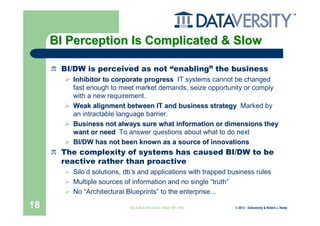 BI Perception Is Complicated & Slow

      BI/DW is perceived as not “enabling” the business
        Inhibitor to corporate progress IT systems cannot be changed
        fast enough to meet market demands, seize opportunity or comply
        with a new requirement.
        Weak alignment between IT and business strategy Marked by
        an intractable language barrier.
        Business not always sure what information or dimensions they
        want or need To answer questions about what to do next
        BI/DW has not been known as a source of innovations
      The complexity of systems has caused BI/DW to be
      reactive rather than proactive
        Silo’d solutions, db’s and applications with trapped business rules
        Multiple sources of information and no single “truth”
        No “Architectural Blueprints” to the enterprise…

18                         Big Data & The Cloud – March 20th, 2012   © 2012 – Dataversity & Robert J. Abate
 