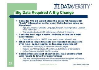 Big Data Required A Big Change

      Consider 100 GB would store the entire US Census DB
      “basic” information set for every living human being on
      the planet:
         Age, Sex, Income, Ethnicity, Language, Religion, Housing Status, Location
         into a 128 bit set
         That equates to about 6.75 millions rows of about 10 columns
      Consider the Large Hadron Collinder within the CERN
      Laboratories
         Expected to produce 150,000 times as much raw data each year
      What makes large data sets are repeated observations
      over time / space (spatial or temporal dimensions)
         Web log has Millions [M] of visits over a handful pages
         Retailer has 100K products, M customers, but Billions of transactions
         Hi-Res Scientific like fMRI 1K-GB per view
      Cardinalities (distinct observations) was usually small
      with regard to total # of observations
         This was starting to change with the advent of device supplied information,
         sensors and other semi and unstructured data sources
24                            Big Data & The Cloud – March 20th, 2012   © 2012 – Dataversity & Robert J. Abate
 