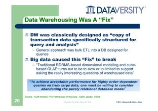 Data Warehousing Was A “Fix”

         DW was classically designed as “copy of
         transaction data specifically structured for
         query and analysis”
               General approach was bulk ETL into a DB designed for
               queries
         Big data caused this “Fix” to break
               “Traditional RDBMS-based dimensional modeling and cube-
               based OLAP turns out to be to slow or to limited to support
               asking the really interesting questions of warehoused data”

         “To achieve acceptable performance for highly order-dependent
           queries on truly large data, one must be willing to consider
                abandoning the purely relational database model”

     Source: ACM Website “The Pathologies of Big Data”, Adam Jacobs, 7/6/09

26                                       Big Data & The Cloud – March 20th, 2012   © 2012 – Dataversity & Robert J. Abate
 
