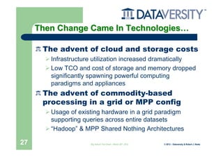 Then Change Came In Technologies…

      The advent of cloud and storage costs
        Infrastructure utilization increased dramatically
        Low TCO and cost of storage and memory dropped
        significantly spawning powerful computing
        paradigms and appliances
      The advent of commodity-based
      processing in a grid or MPP config
        Usage of existing hardware in a grid paradigm
        supporting queries across entire datasets
        “Hadoop” & MPP Shared Nothing Architectures

27                   Big Data & The Cloud – March 20th, 2012   © 2012 – Dataversity & Robert J. Abate
 