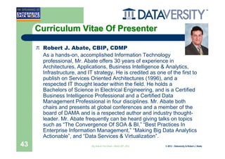 Curriculum Vitae Of Presenter

      Robert J. Abate, CBIP, CDMP
      As a hands-on, accomplished Information Technology
      professional, Mr. Abate offers 30 years of experience in
      Architectures, Applications, Business Intelligence & Analytics,
      Infrastructure, and IT strategy. He is credited as one of the first to
      publish on Services Oriented Architectures (1996), and a
      respected IT thought leader within the field. He holds a
      Bachelors of Science in Electrical Engineering, and is a Certified
      Business Intelligence Professional and a Certified Data
      Management Professional in four disciplines. Mr. Abate both
      chairs and presents at global conferences and a member of the
      board of DAMA and is a respected author and industry thought-
      leader. Mr. Abate frequently can be heard giving talks on topics
      such as “The Convergence Of SOA & BI,” “Best Practices In
      Enterprise Information Management,” “Making Big Data Analytics
      Actionable”, and “Data Services & Virtualization”.
43                          Big Data & The Cloud – March 20th, 2012   © 2012 – Dataversity & Robert J. Abate
 