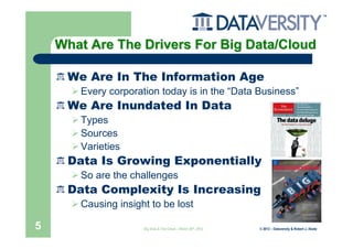 What Are The Drivers For Big Data/Cloud

     We Are In The Information Age
       Every corporation today is in the “Data Business”
     We Are Inundated In Data
       Types
       Sources
       Varieties
     Data Is Growing Exponentially
       So are the challenges
     Data Complexity Is Increasing
       Causing insight to be lost

5                    Big Data & The Cloud – March 20th, 2012   © 2012 – Dataversity & Robert J. Abate
 