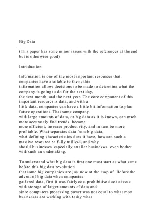 Big Data
(This paper has some minor issues with the references at the end
but is otherwise good)
Introduction
Information is one of the most important resources that
companies have available to them; this
information allows decisions to be made to determine what the
company is going to do for the next day,
the next month, and the next year. The core component of this
important resource is data, and with a
little data, companies can have a little bit information to plan
future operations. That same company
with large amounts of data, or big data as it is known, can much
more accurately find trends, become
more efficient, increase productivity, and in turn be more
profitable. What separates data from big data,
what defining characteristics does it have, how can such a
massive resource be fully utilized, and why
should businesses, especially smaller businesses, even bother
with such an undertaking.
To understand what big data is first one must start at what came
before this big data revolution
that some big companies are just now at the cusp of. Before the
advent of big data when companies
gathered data, first it was fairly cost prohibitive due to issue
with storage of larger amounts of data and
since computers processing power was not equal to what most
businesses are working with today what
 