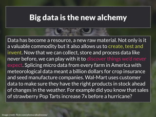 Big data is the new alchemy 
Data has become a resource, a new raw material. Not only is it 
a valuable commodity but it also allows us to create, test and 
invent. Now that we can collect, store and process data like 
never before, we can play with it to discover things we’d never 
expect. Splicing micro data from every farm in America with 
meteorological data meant a billion dollars for crop insurance 
and seed manufacture companies. Wal-Mart uses customer 
data to make sure they have the right products in stock ahead 
of changes in the weather. For example did you know that sales 
of strawberry Pop Tarts increase 7x before a hurricane? 
www.bloomworldwide.com 
Image credit: flickr.com/photos/alkalinezoo/ 
 