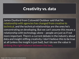 Creativity vs. data 
James Dunford from Cotswold Outdoor said that his 
relationship with agencies has changed from creative to 
technical, and the technical relationships are the ones he’s 
concentrating on developing. But we can’t assume this means a 
relationship with technology alone – people are just as if not 
more important. There’s a current debate in the industry about 
data and insight stifling creativity. I don’t believe this to be true 
at all (unless the insight is just bad), but I do see the value in 
striking the right balance between the two. 
www.bloomworldwide.com 
Image credit: https://unsplash.com/jacobvalerio 
 