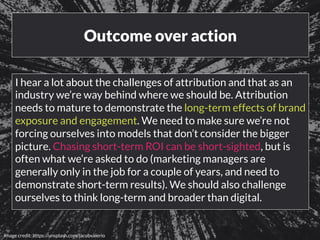 Outcome over action 
I hear a lot about the challenges of attribution and that as an 
industry we’re way behind where we should be. Attribution 
needs to mature to demonstrate the long-term effects of brand 
exposure and engagement. We need to make sure we’re not 
forcing ourselves into models that don’t consider the bigger 
picture. Chasing short-term ROI can be short-sighted, but is 
often what we’re asked to do (marketing managers are 
generally only in the job for a couple of years, and need to 
demonstrate short-term results). We should also challenge 
ourselves to think long-term and broader than digital. 
www.bloomworldwide.com 
Image credit: https://unsplash.com/jacobvalerio 
 