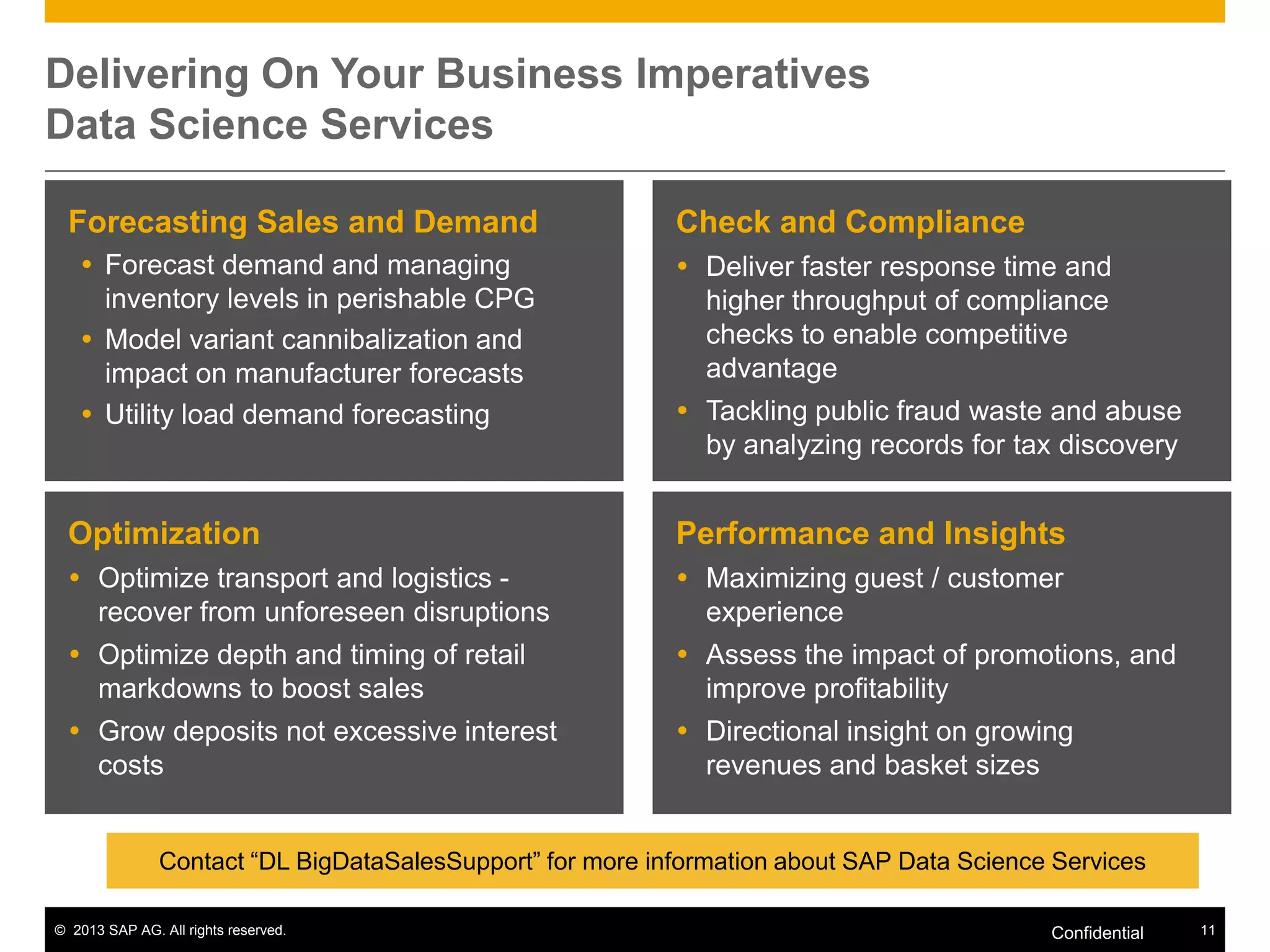 Delivering On Your Business Imperatives
Data Science Services
Forecasting Sales and Demand
 Forecast demand and managing
inventory levels in perishable CPG
 Model variant cannibalization and
impact on manufacturer forecasts
 Utility load demand forecasting

Check and Compliance
 Deliver faster response time and
higher throughput of compliance
checks to enable competitive
advantage
 Tackling public fraud waste and abuse
by analyzing records for tax discovery

Optimization

Performance and Insights

 Optimize transport and logistics recover from unforeseen disruptions

 Maximizing guest / customer
experience

 Optimize depth and timing of retail
markdowns to boost sales

 Assess the impact of promotions, and
improve profitability

 Grow deposits not excessive interest
costs

 Directional insight on growing
revenues and basket sizes

Contact “DL BigDataSalesSupport” for more information about SAP Data Science Services
© 2013 SAP AG. All rights reserved.

Confidential

11

 