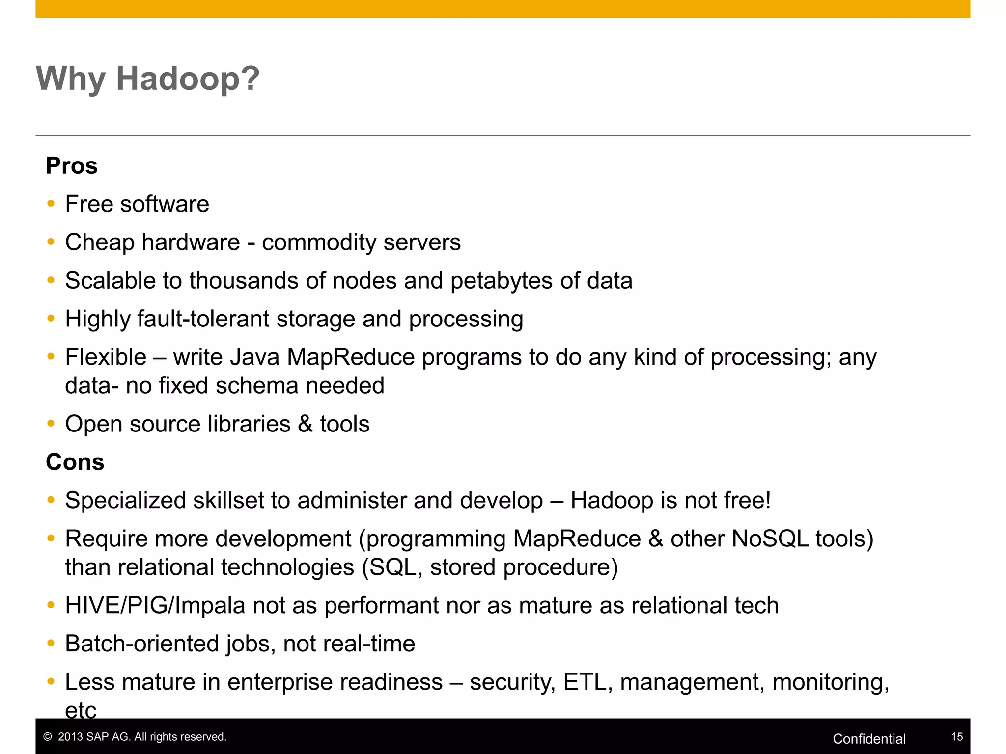 Why Hadoop?
Pros
 Free software

 Cheap hardware - commodity servers
 Scalable to thousands of nodes and petabytes of data
 Highly fault-tolerant storage and processing
 Flexible – write Java MapReduce programs to do any kind of processing; any
data- no fixed schema needed
 Open source libraries & tools
Cons
 Specialized skillset to administer and develop – Hadoop is not free!
 Require more development (programming MapReduce & other NoSQL tools)
than relational technologies (SQL, stored procedure)
 HIVE/PIG/Impala not as performant nor as mature as relational tech
 Batch-oriented jobs, not real-time
 Less mature in enterprise readiness – security, ETL, management, monitoring,
etc
© 2013 SAP AG. All rights reserved.

Confidential

15

 
