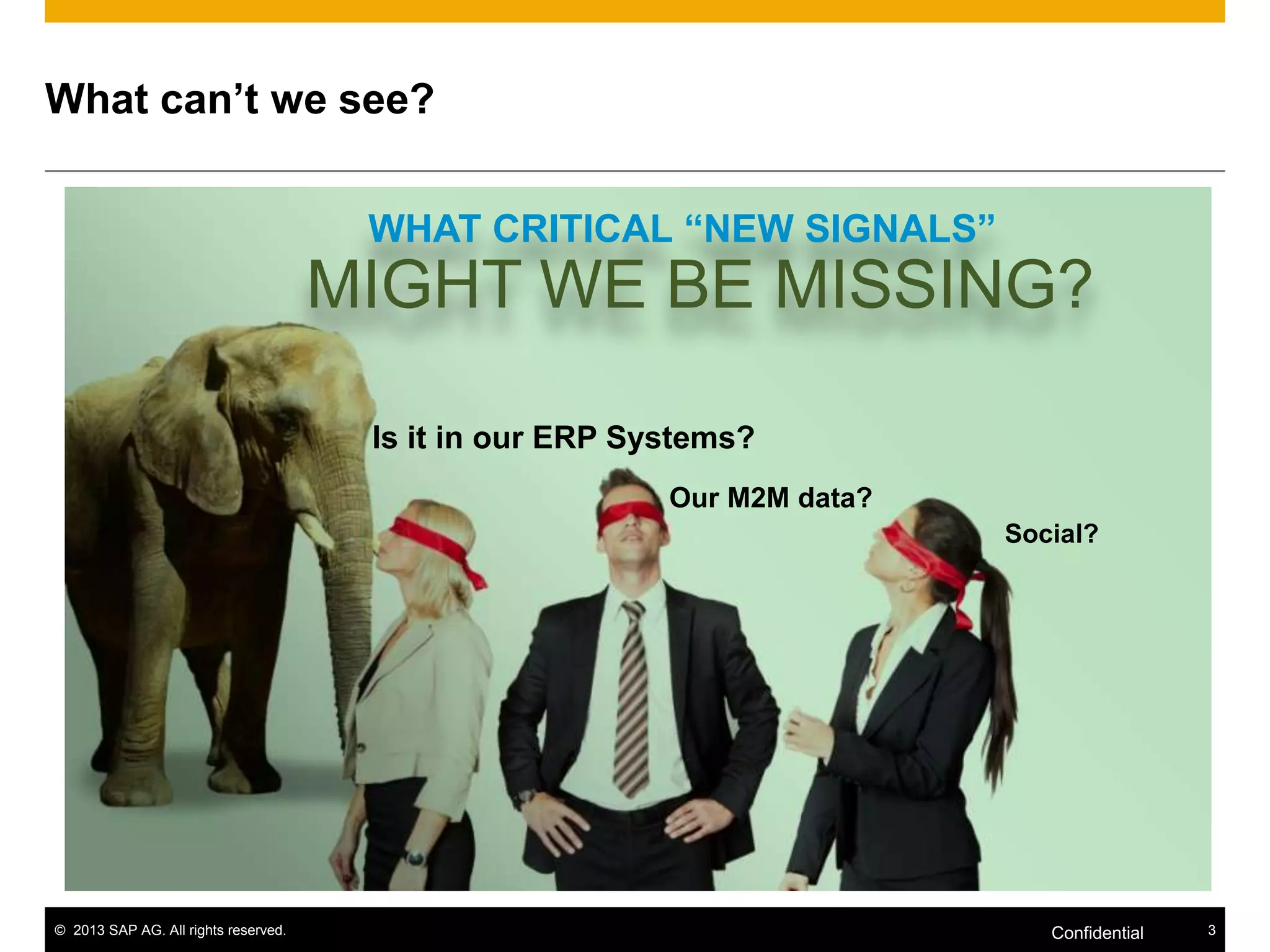 What can’t we see?
WHAT CRITICAL “NEW SIGNALS”

MIGHT WE BE MISSING?
Is it in our ERP Systems?
Our M2M data?
Social?

© 2013 SAP AG. All rights reserved.

Confidential

3

 