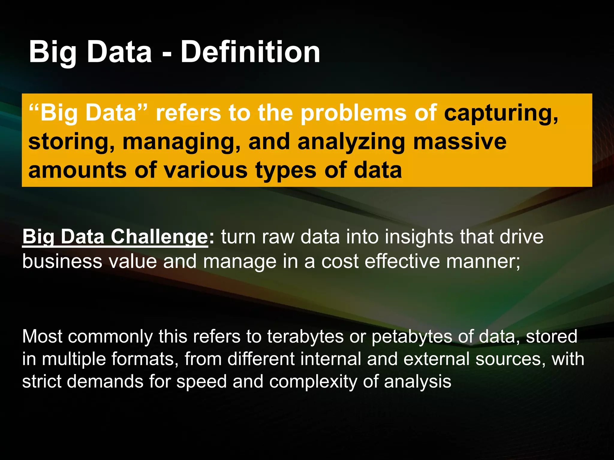 Big Data - Definition
“Big Data” refers to the problems of capturing,
storing, managing, and analyzing massive
amounts of various types of data
Big Data Challenge: turn raw data into insights that drive
business value and manage in a cost effective manner;

Most commonly this refers to terabytes or petabytes of data, stored
in multiple formats, from different internal and external sources, with
strict demands for speed and complexity of analysis

© 2013 SAP AG. All rights reserved.

4

 
