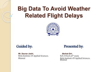 Big Data To Avoid Weather
Related Flight Delays
Guided by: Presented by:
Mr. Saurav Joshi, Akshat Giri,
Birla Institute Of Applied Sciences, ECE, B.Tech (4th year)
Bhimtal Birla Institute Of Applied Sciences,
Bhimtal
 