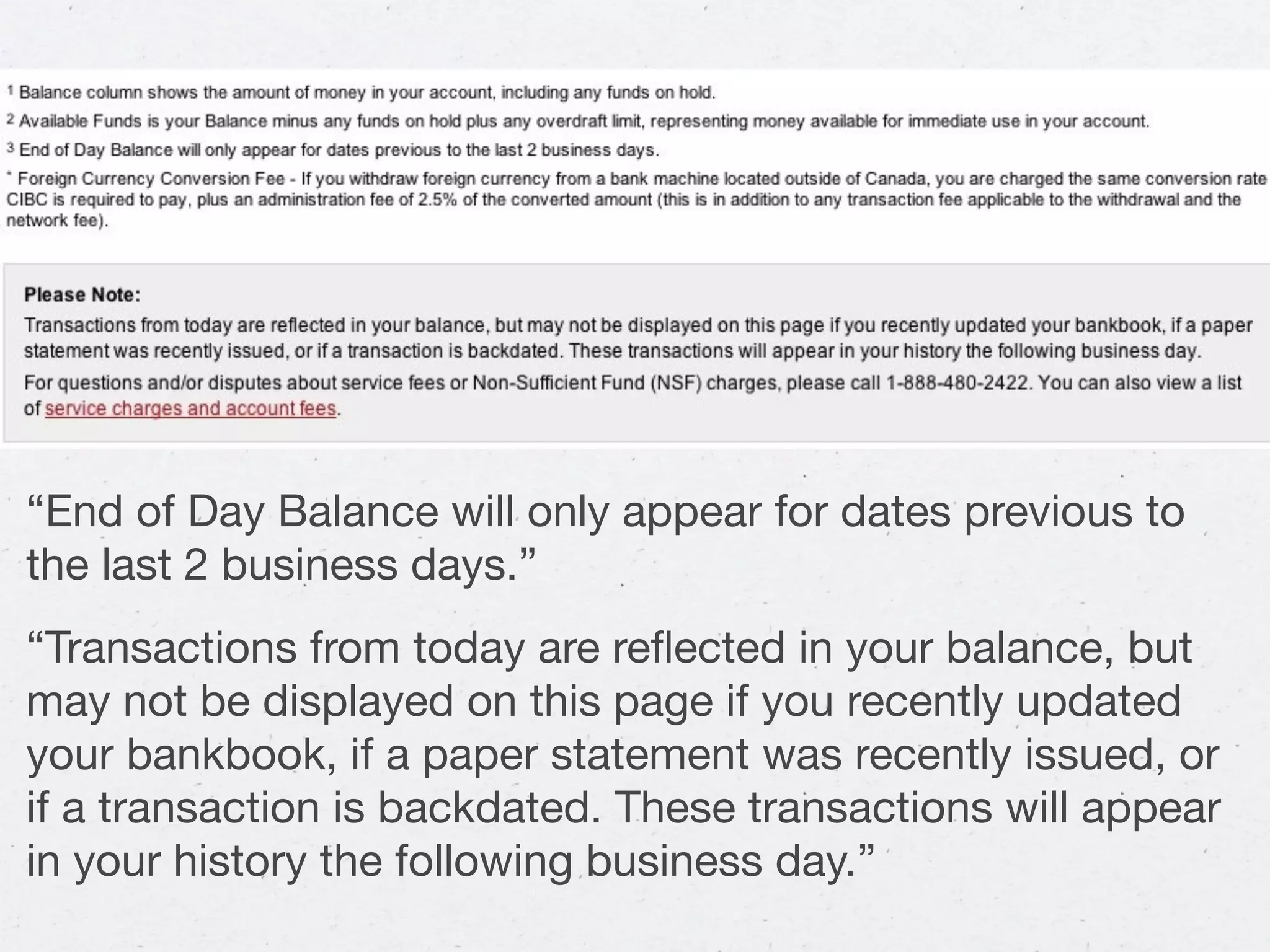 “End of Day Balance will only appear for dates previous to
the last 2 business days.”
“Transactions from today are reﬂected in your balance, but
may not be displayed on this page if you recently updated
your bankbook, if a paper statement was recently issued, or
if a transaction is backdated. These transactions will appear
in your history the following business day.”
 