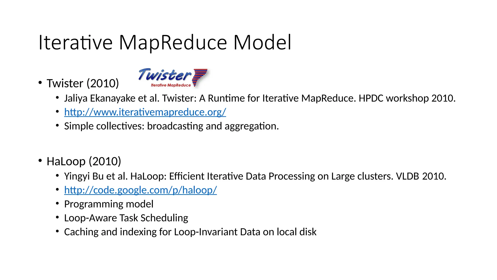 Iterative MapReduce Model
• Twister (2010)
• Jaliya Ekanayake et al. Twister: A Runtime for Iterative MapReduce. HPDC workshop 2010.
• http://www.iterativemapreduce.org/
• Simple collectives: broadcasting and aggregation.
• HaLoop (2010)
• Yingyi Bu et al. HaLoop: Efficient Iterative Data Processing on Large clusters. VLDB 2010.
• http://code.google.com/p/haloop/
• Programming model
• Loop-Aware Task Scheduling
• Caching and indexing for Loop-Invariant Data on local disk
 