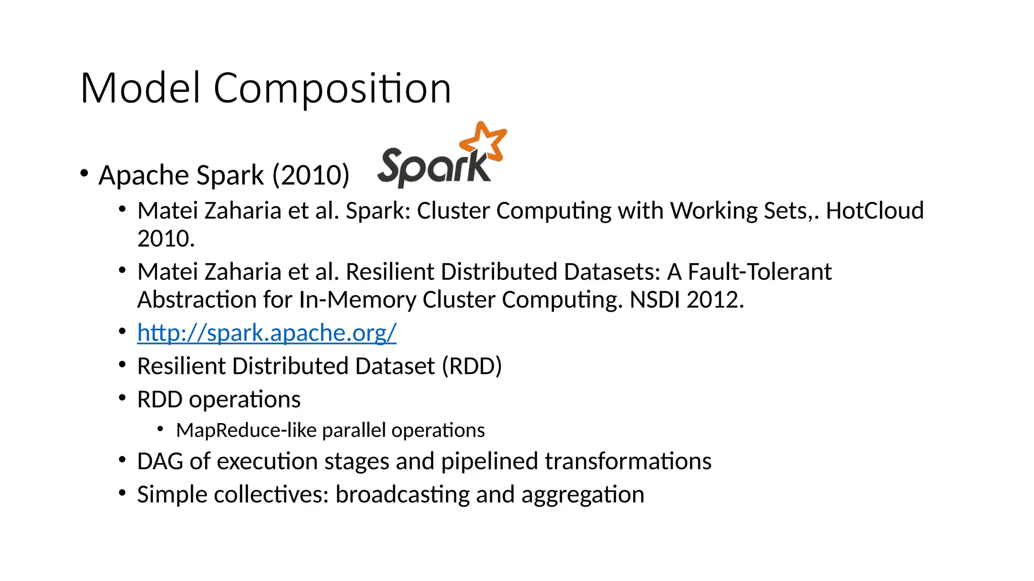 Model Composition
• Apache Spark (2010)
• Matei Zaharia et al. Spark: Cluster Computing with Working Sets,. HotCloud
2010.
• Matei Zaharia et al. Resilient Distributed Datasets: A Fault-Tolerant
Abstraction for In-Memory Cluster Computing. NSDI 2012.
• http://spark.apache.org/
• Resilient Distributed Dataset (RDD)
• RDD operations
• MapReduce-like parallel operations
• DAG of execution stages and pipelined transformations
• Simple collectives: broadcasting and aggregation
 