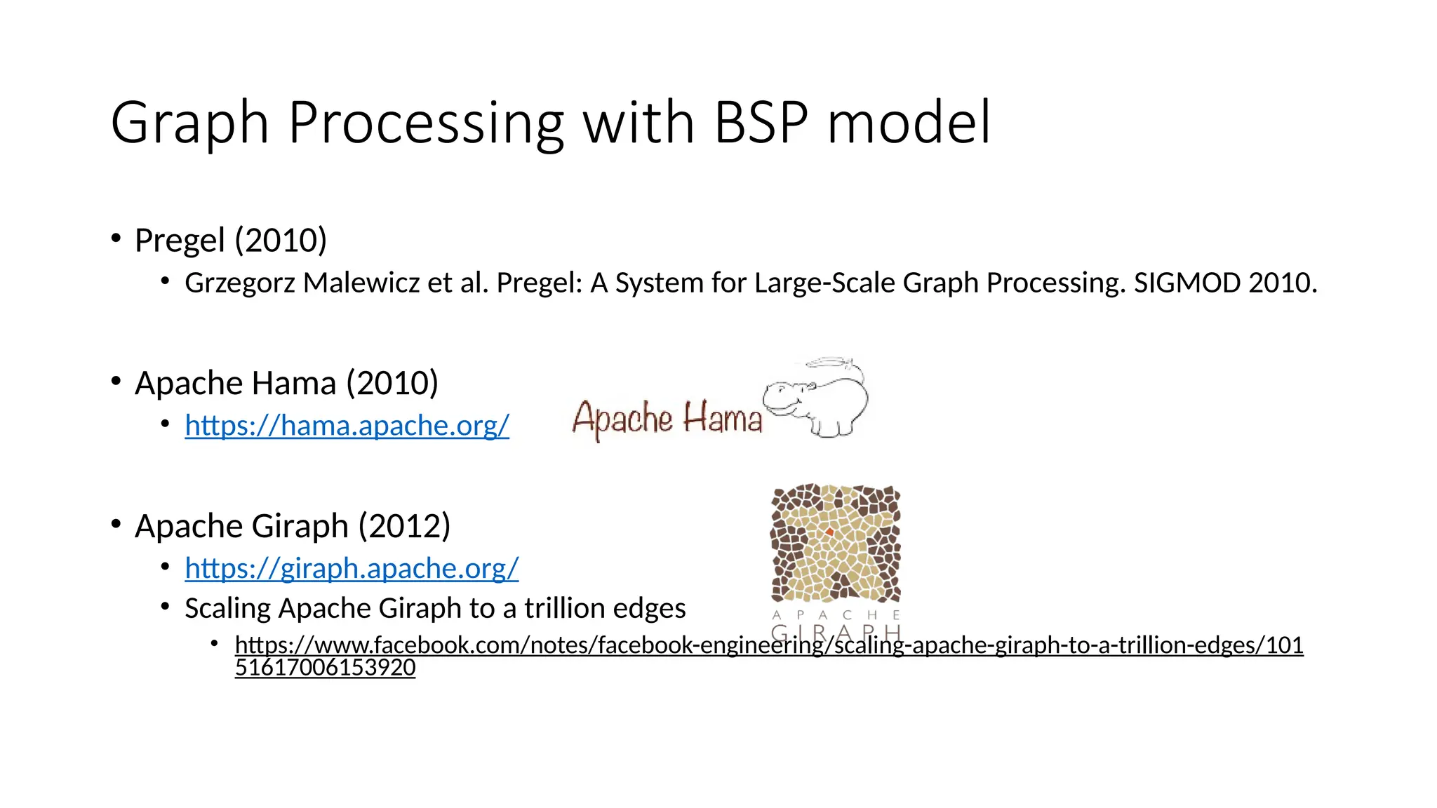 Graph Processing with BSP model
• Pregel (2010)
• Grzegorz Malewicz et al. Pregel: A System for Large-Scale Graph Processing. SIGMOD 2010.
• Apache Hama (2010)
• https://hama.apache.org/
• Apache Giraph (2012)
• https://giraph.apache.org/
• Scaling Apache Giraph to a trillion edges
• https://www.facebook.com/notes/facebook-engineering/scaling-apache-giraph-to-a-trillion-edges/101
51617006153920
 