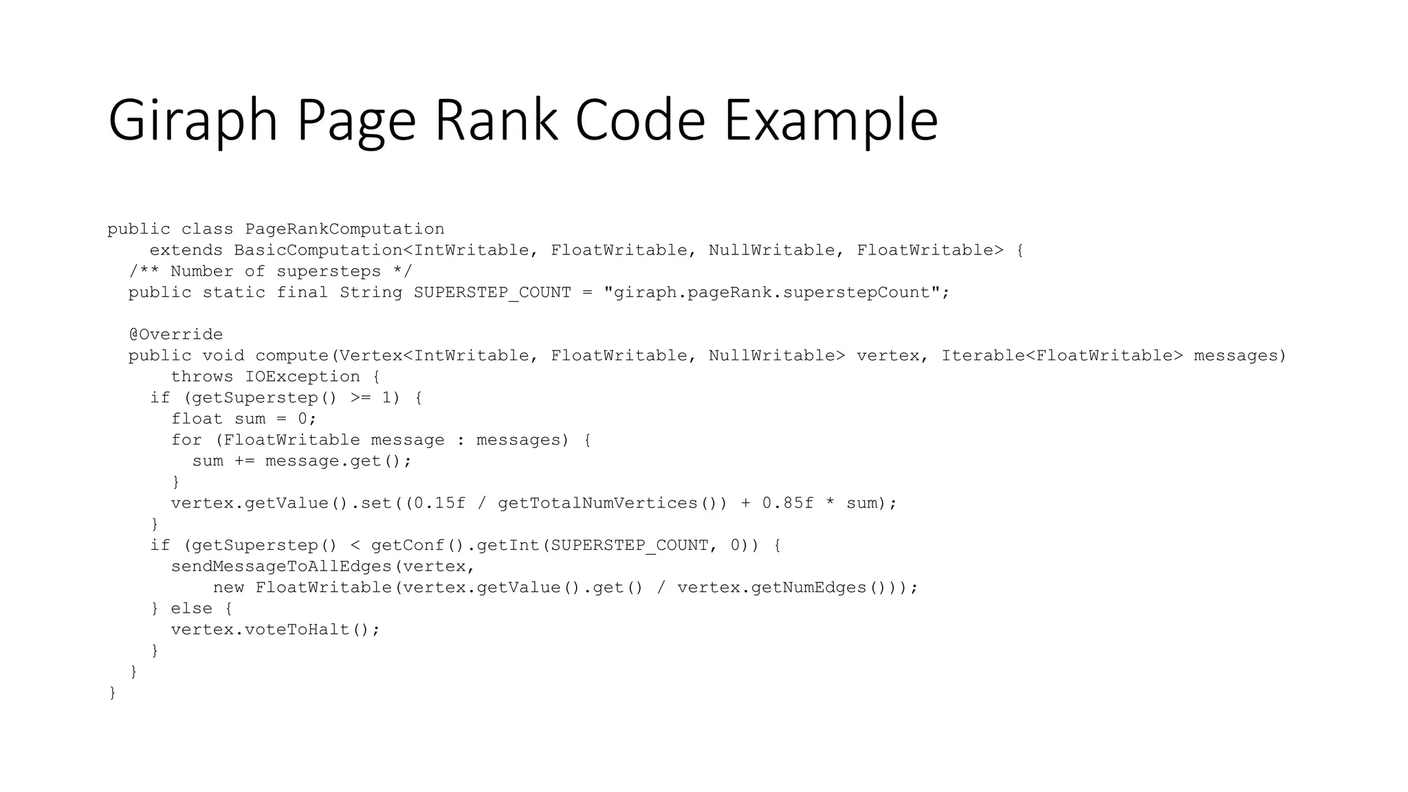 Giraph Page Rank Code Example
public class PageRankComputation
extends BasicComputation<IntWritable, FloatWritable, NullWritable, FloatWritable> {
/** Number of supersteps */
public static final String SUPERSTEP_COUNT = "giraph.pageRank.superstepCount";
@Override
public void compute(Vertex<IntWritable, FloatWritable, NullWritable> vertex, Iterable<FloatWritable> messages)
throws IOException {
if (getSuperstep() >= 1) {
float sum = 0;
for (FloatWritable message : messages) {
sum += message.get();
}
vertex.getValue().set((0.15f / getTotalNumVertices()) + 0.85f * sum);
}
if (getSuperstep() < getConf().getInt(SUPERSTEP_COUNT, 0)) {
sendMessageToAllEdges(vertex,
new FloatWritable(vertex.getValue().get() / vertex.getNumEdges()));
} else {
vertex.voteToHalt();
}
}
}
 