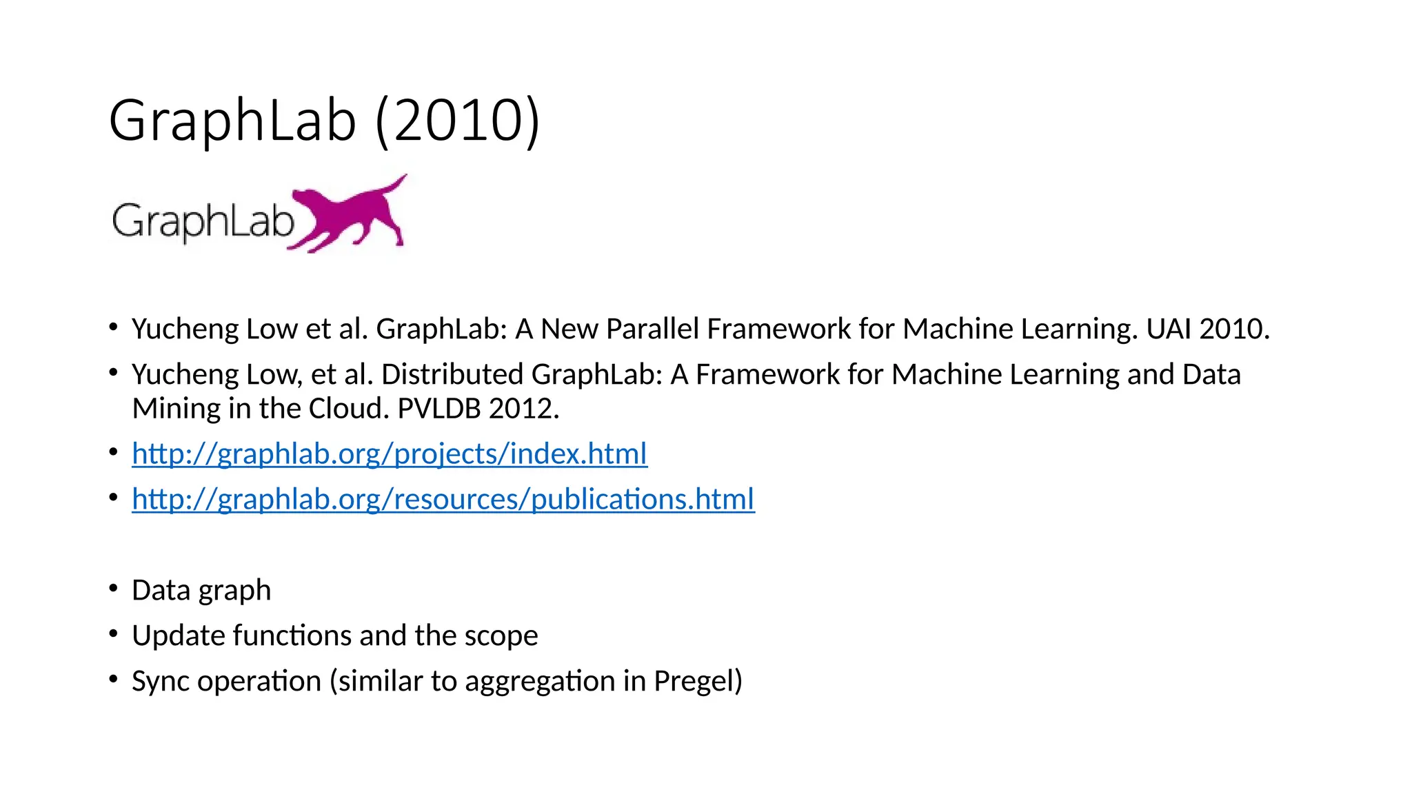 GraphLab (2010)
• Yucheng Low et al. GraphLab: A New Parallel Framework for Machine Learning. UAI 2010.
• Yucheng Low, et al. Distributed GraphLab: A Framework for Machine Learning and Data
Mining in the Cloud. PVLDB 2012.
• http://graphlab.org/projects/index.html
• http://graphlab.org/resources/publications.html
• Data graph
• Update functions and the scope
• Sync operation (similar to aggregation in Pregel)
 