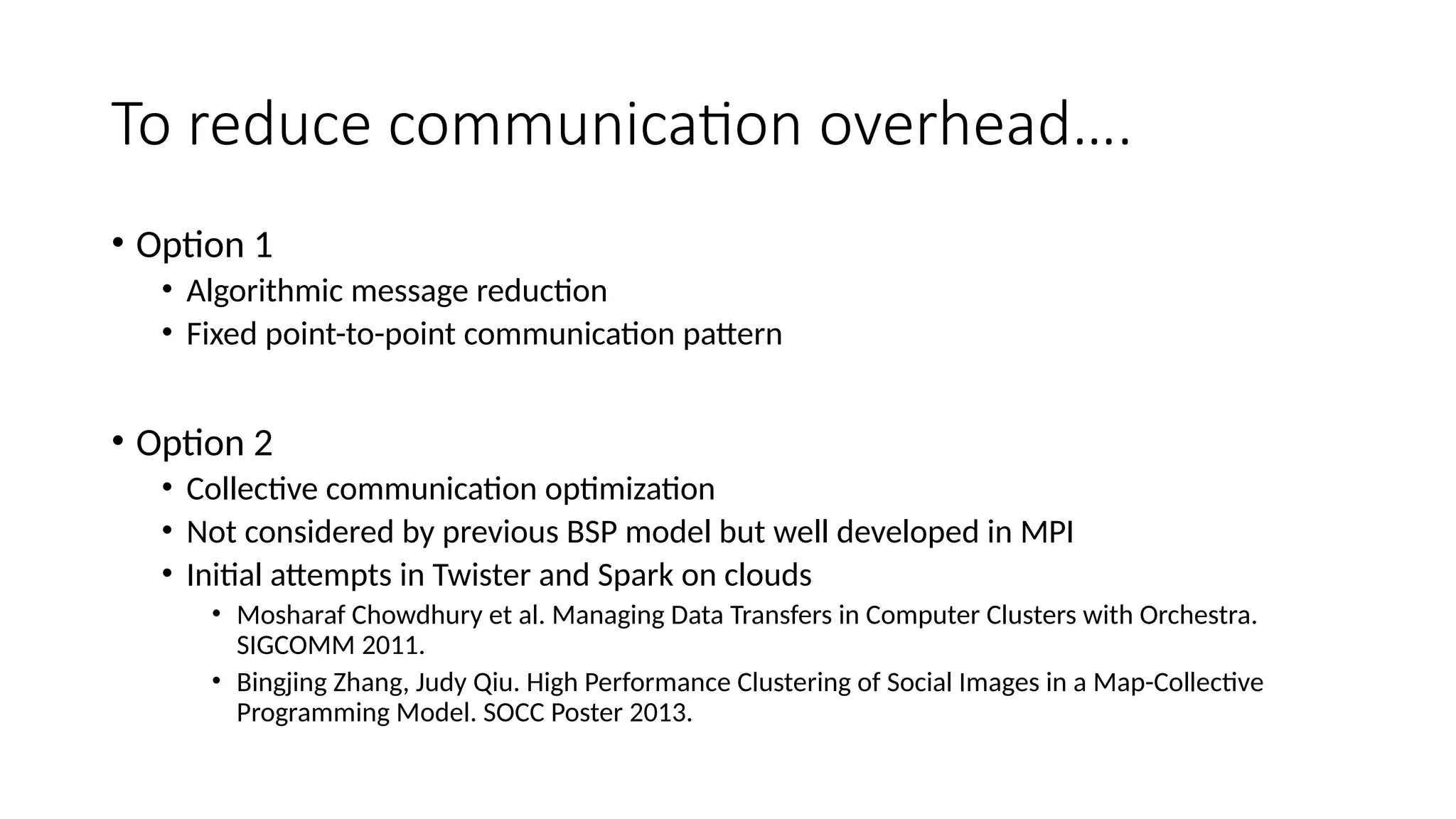 To reduce communication overhead….
• Option 1
• Algorithmic message reduction
• Fixed point-to-point communication pattern
• Option 2
• Collective communication optimization
• Not considered by previous BSP model but well developed in MPI
• Initial attempts in Twister and Spark on clouds
• Mosharaf Chowdhury et al. Managing Data Transfers in Computer Clusters with Orchestra.
SIGCOMM 2011.
• Bingjing Zhang, Judy Qiu. High Performance Clustering of Social Images in a Map-Collective
Programming Model. SOCC Poster 2013.
 