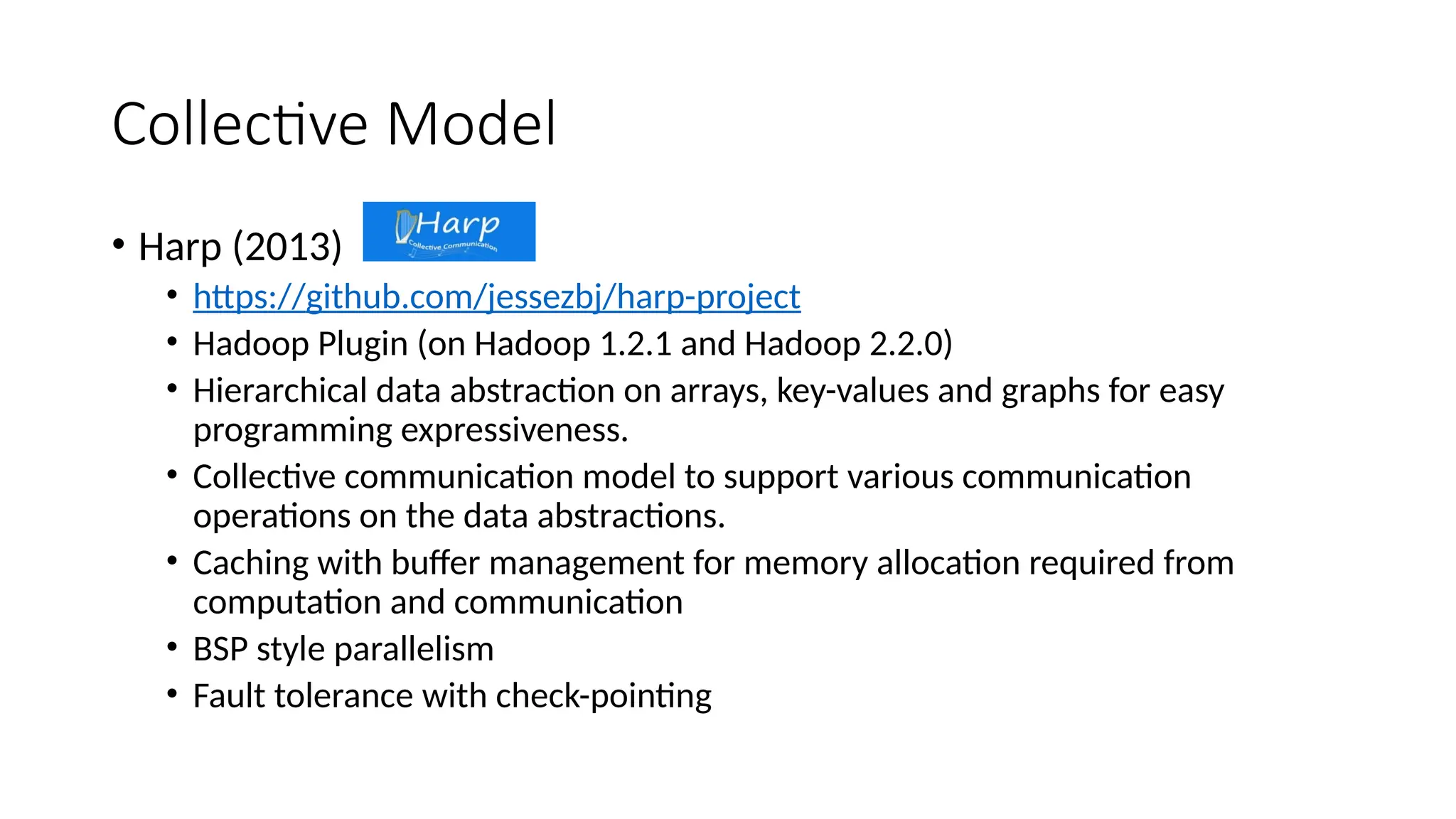Collective Model
• Harp (2013)
• https://github.com/jessezbj/harp-project
• Hadoop Plugin (on Hadoop 1.2.1 and Hadoop 2.2.0)
• Hierarchical data abstraction on arrays, key-values and graphs for easy
programming expressiveness.
• Collective communication model to support various communication
operations on the data abstractions.
• Caching with buffer management for memory allocation required from
computation and communication
• BSP style parallelism
• Fault tolerance with check-pointing
 