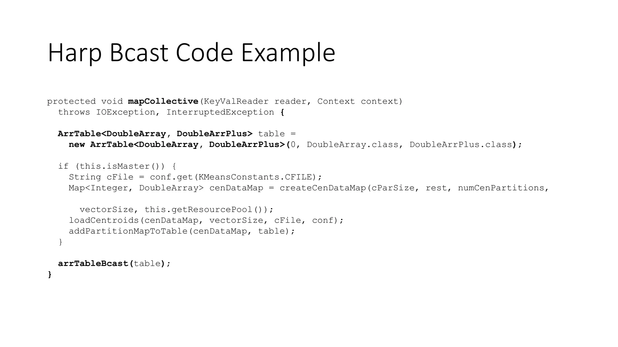 Harp Bcast Code Example
protected void mapCollective(KeyValReader reader, Context context)
throws IOException, InterruptedException {
ArrTable<DoubleArray, DoubleArrPlus> table =
new ArrTable<DoubleArray, DoubleArrPlus>(0, DoubleArray.class, DoubleArrPlus.class);
if (this.isMaster()) {
String cFile = conf.get(KMeansConstants.CFILE);
Map<Integer, DoubleArray> cenDataMap = createCenDataMap(cParSize, rest, numCenPartitions,
vectorSize, this.getResourcePool());
loadCentroids(cenDataMap, vectorSize, cFile, conf);
addPartitionMapToTable(cenDataMap, table);
}
arrTableBcast(table);
}
 