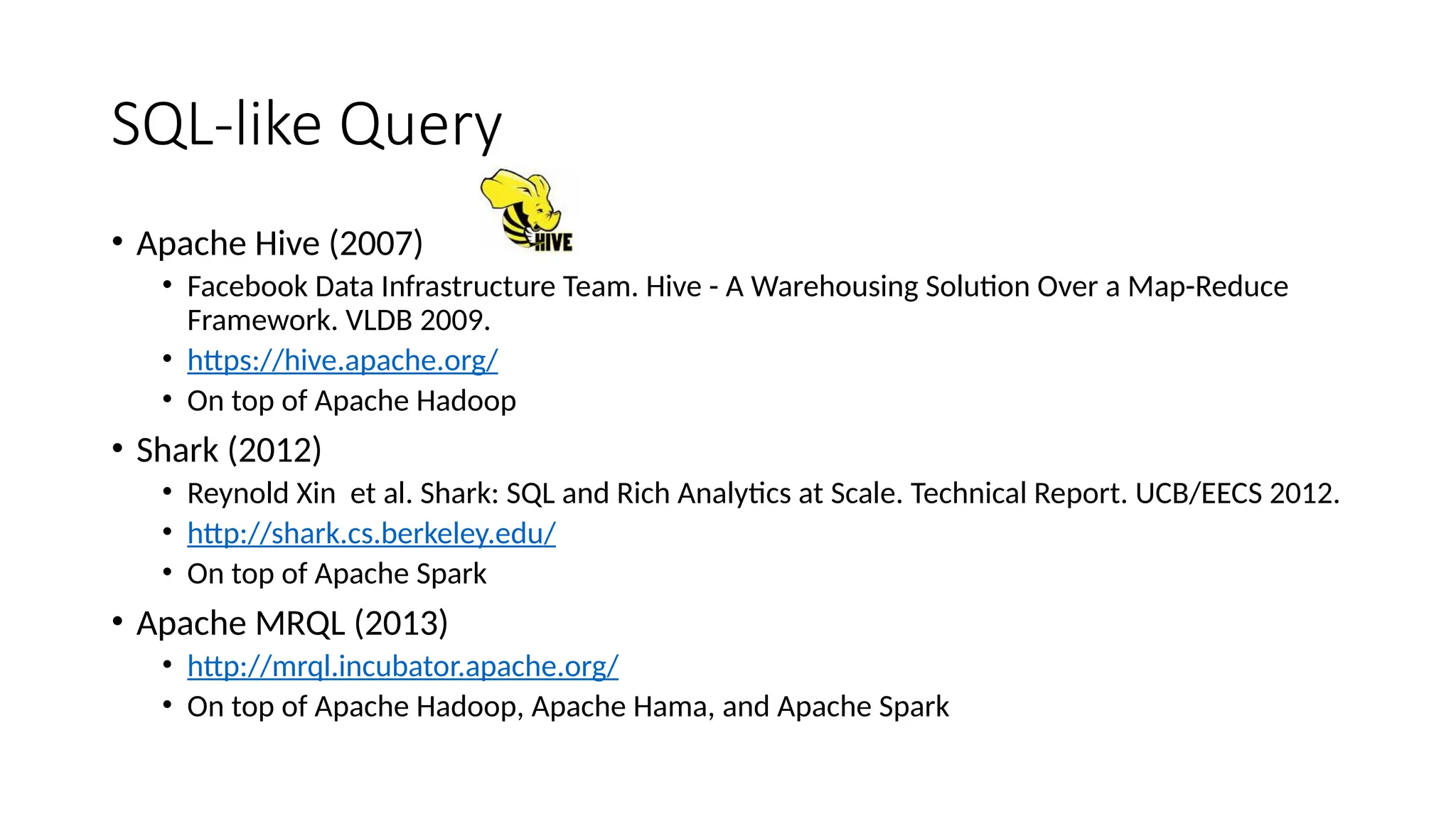 SQL-like Query
• Apache Hive (2007)
• Facebook Data Infrastructure Team. Hive - A Warehousing Solution Over a Map-Reduce
Framework. VLDB 2009.
• https://hive.apache.org/
• On top of Apache Hadoop
• Shark (2012)
• Reynold Xin et al. Shark: SQL and Rich Analytics at Scale. Technical Report. UCB/EECS 2012.
• http://shark.cs.berkeley.edu/
• On top of Apache Spark
• Apache MRQL (2013)
• http://mrql.incubator.apache.org/
• On top of Apache Hadoop, Apache Hama, and Apache Spark
 