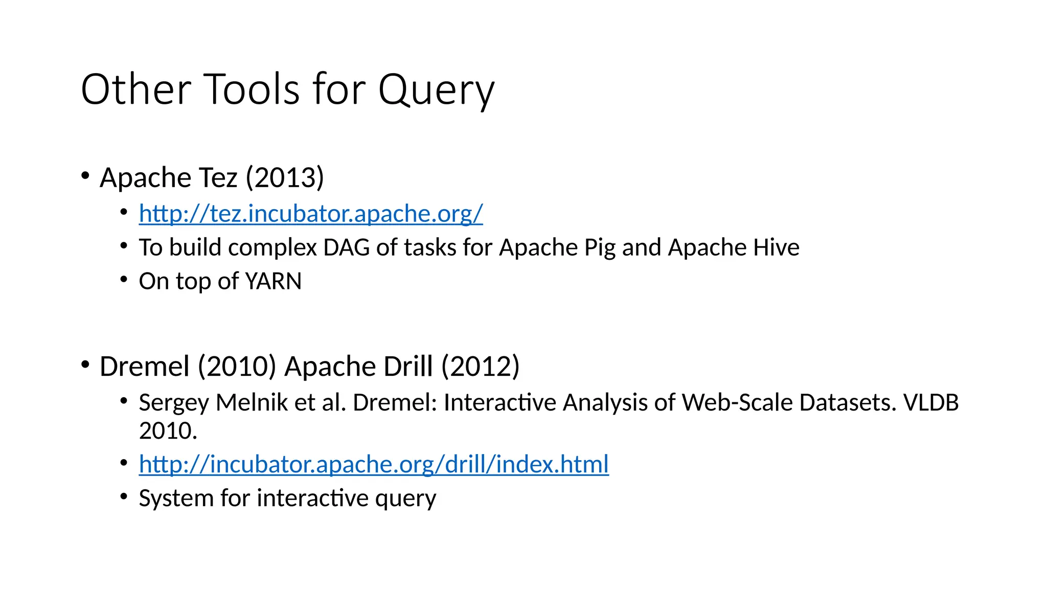 Other Tools for Query
• Apache Tez (2013)
• http://tez.incubator.apache.org/
• To build complex DAG of tasks for Apache Pig and Apache Hive
• On top of YARN
• Dremel (2010) Apache Drill (2012)
• Sergey Melnik et al. Dremel: Interactive Analysis of Web-Scale Datasets. VLDB
2010.
• http://incubator.apache.org/drill/index.html
• System for interactive query
 