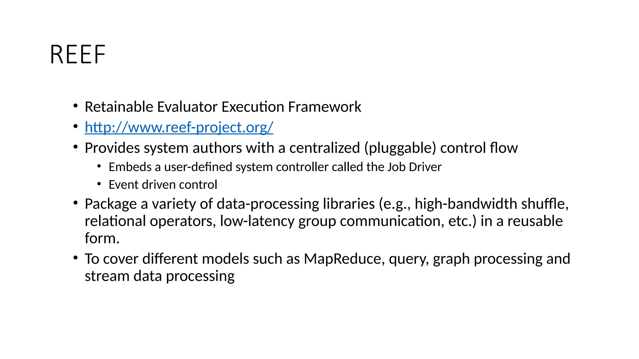 REEF
• Retainable Evaluator Execution Framework
• http://www.reef-project.org/
• Provides system authors with a centralized (pluggable) control flow
• Embeds a user-defined system controller called the Job Driver
• Event driven control
• Package a variety of data-processing libraries (e.g., high-bandwidth shuffle,
relational operators, low-latency group communication, etc.) in a reusable
form.
• To cover different models such as MapReduce, query, graph processing and
stream data processing
 