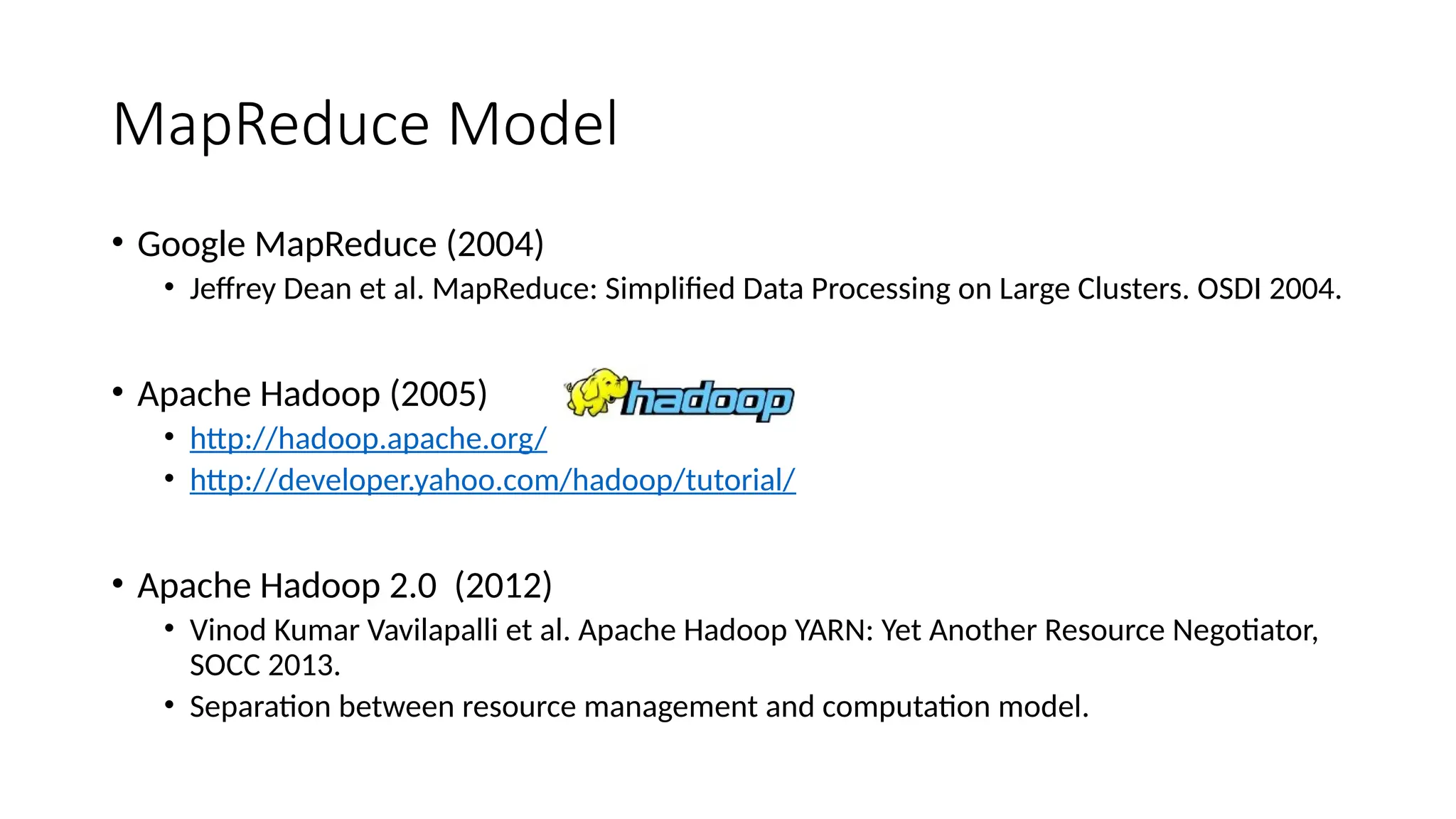 MapReduce Model
• Google MapReduce (2004)
• Jeffrey Dean et al. MapReduce: Simplified Data Processing on Large Clusters. OSDI 2004.
• Apache Hadoop (2005)
• http://hadoop.apache.org/
• http://developer.yahoo.com/hadoop/tutorial/
• Apache Hadoop 2.0 (2012)
• Vinod Kumar Vavilapalli et al. Apache Hadoop YARN: Yet Another Resource Negotiator,
SOCC 2013.
• Separation between resource management and computation model.
 