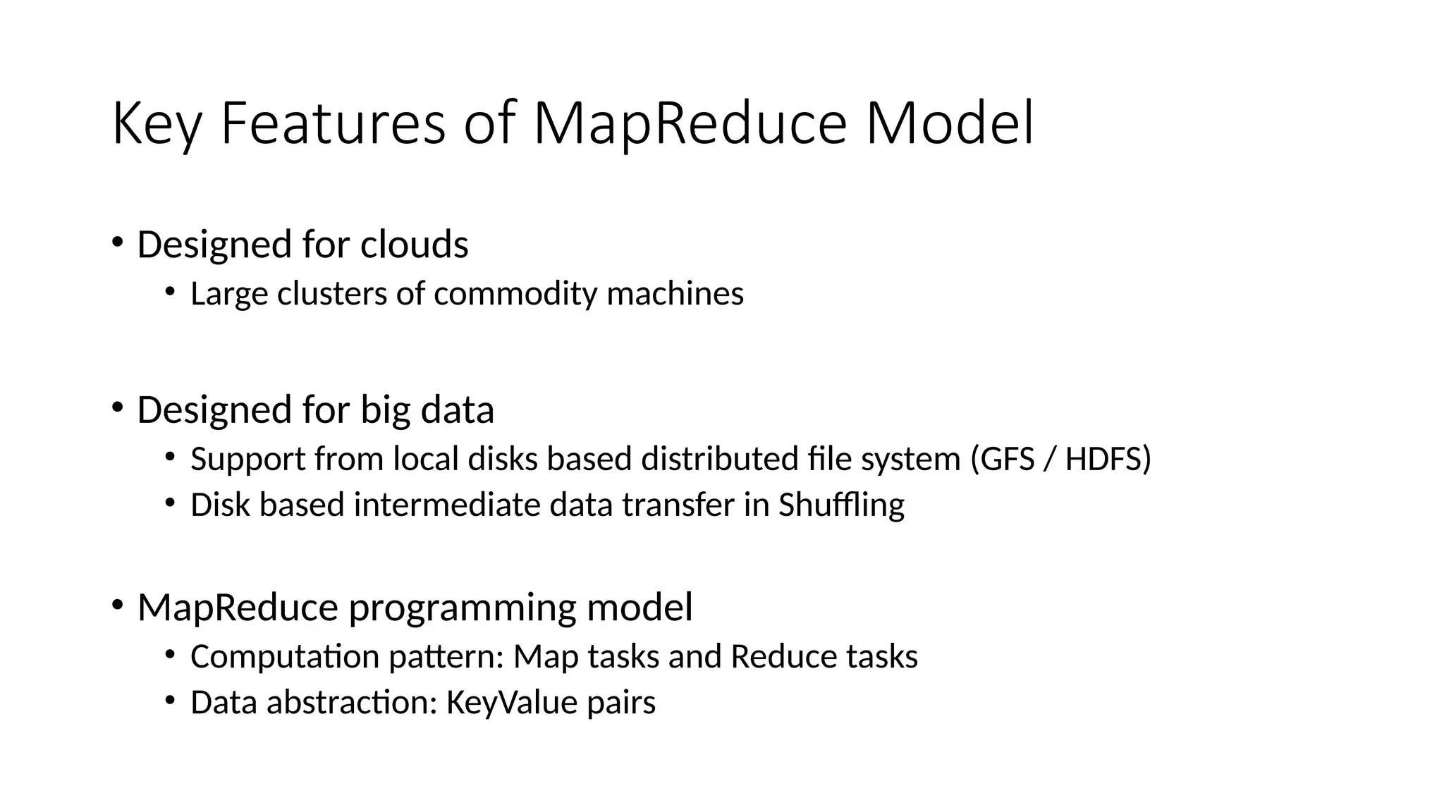 Key Features of MapReduce Model
• Designed for clouds
• Large clusters of commodity machines
• Designed for big data
• Support from local disks based distributed file system (GFS / HDFS)
• Disk based intermediate data transfer in Shuffling
• MapReduce programming model
• Computation pattern: Map tasks and Reduce tasks
• Data abstraction: KeyValue pairs
 
