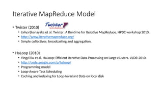 Iterative MapReduce Model
• Twister (2010)
• Jaliya Ekanayake et al. Twister: A Runtime for Iterative MapReduce. HPDC workshop 2010.
• http://www.iterativemapreduce.org/
• Simple collectives: broadcasting and aggregation.
• HaLoop (2010)
• Yingyi Bu et al. HaLoop: Efficient Iterative Data Processing on Large clusters. VLDB 2010.
• http://code.google.com/p/haloop/
• Programming model
• Loop-Aware Task Scheduling
• Caching and indexing for Loop-Invariant Data on local disk
 