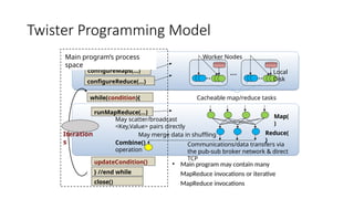 Twister Programming Model
configureMaps(…)
configureReduce(…)
runMapReduce(...)
while(condition){
} //end while
updateCondition()
close()
Combine()
operation
Reduce(
)
Map(
)
Worker Nodes
Communications/data transfers via
the pub-sub broker network & direct
TCP
Iteration
s
May scatter/broadcast
<Key,Value> pairs directly
Local
Disk
Cacheable map/reduce tasks
Main program’s process
space
• Main program may contain many
MapReduce invocations or iterative
MapReduce invocations
May merge data in shuffling
 