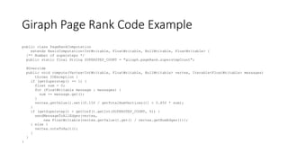 Giraph Page Rank Code Example
public class PageRankComputation
extends BasicComputation<IntWritable, FloatWritable, NullWritable, FloatWritable> {
/** Number of supersteps */
public static final String SUPERSTEP_COUNT = "giraph.pageRank.superstepCount";
@Override
public void compute(Vertex<IntWritable, FloatWritable, NullWritable> vertex, Iterable<FloatWritable> messages)
throws IOException {
if (getSuperstep() >= 1) {
float sum = 0;
for (FloatWritable message : messages) {
sum += message.get();
}
vertex.getValue().set((0.15f / getTotalNumVertices()) + 0.85f * sum);
}
if (getSuperstep() < getConf().getInt(SUPERSTEP_COUNT, 0)) {
sendMessageToAllEdges(vertex,
new FloatWritable(vertex.getValue().get() / vertex.getNumEdges()));
} else {
vertex.voteToHalt();
}
}
}
 