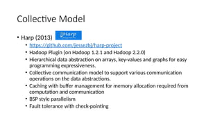 Collective Model
• Harp (2013)
• https://github.com/jessezbj/harp-project
• Hadoop Plugin (on Hadoop 1.2.1 and Hadoop 2.2.0)
• Hierarchical data abstraction on arrays, key-values and graphs for easy
programming expressiveness.
• Collective communication model to support various communication
operations on the data abstractions.
• Caching with buffer management for memory allocation required from
computation and communication
• BSP style parallelism
• Fault tolerance with check-pointing
 